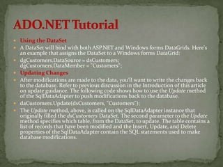  Using the DataSet
 A DataSet will bind with both ASP.NET and Windows forms DataGrids. Here's
    an example that assigns the DataSet to a Windows forms DataGrid:
   dgCustomers.DataSource = dsCustomers;
    dgCustomers.DataMember = "Customers";
   Updating Changes
   After modifications are made to the data, you'll want to write the changes back
    to the database. Refer to previous discussion in the Introduction of this article
    on update guidance. The following code shows how to use the Update method
    of the SqlDataAdapter to push modifications back to the database.
   daCustomers.Update(dsCustomers, "Customers");
   The Update method, above, is called on the SqlDataAdapter instance that
    originally filled the dsCustomers DataSet. The second parameter to the Update
    method specifies which table, from the DataSet, to update. The table contains a
    list of records that have been modified and the Insert, Update, and Delete
    properties of the SqlDataAdapter contain the SQL statements used to make
    database modifications.
 