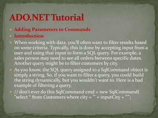  Adding Parameters to Commands
 Introduction
 When working with data, you'll often want to filter results based
  on some criteria. Typically, this is done by accepting input from a
  user and using that input to form a SQL query. For example, a
  sales person may need to see all orders between specific dates.
  Another query might be to filter customers by city.
 As you know, the SQL query assigned to a SqlCommand object is
  simply a string. So, if you want to filter a query, you could build
  the string dynamically, but you wouldn't want to. Here is a bad
  example of filtering a query.
 // don't ever do this SqlCommand cmd = new SqlCommand(
  "select * from Customers where city = '" + inputCity + "'";
 