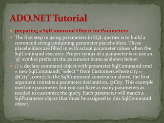  preparing a SqlCommand Object for Parameters
 The first step in using parameters in SQL queries is to build a
  command string containing parameter placeholders. These
  placeholders are filled in with actual parameter values when the
  SqlCommand executes. Proper syntax of a parameter is to use an
  '@' symbol prefix on the parameter name as shown below:
 // 1. declare command object with parameter SqlCommand cmd
  = new SqlCommand( "select * from Customers where city =
  @City", conn); In the SqlCommand constructor above, the first
  argument contains a parameter declaration, @City. This example
  used one parameter, but you can have as many parameters as
  needed to customize the query. Each parameter will match a
  SqlParameter object that must be assigned to this SqlCommand
  object.
 