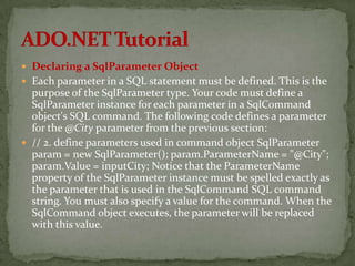  Declaring a SqlParameter Object
 Each parameter in a SQL statement must be defined. This is the
  purpose of the SqlParameter type. Your code must define a
  SqlParameter instance for each parameter in a SqlCommand
  object's SQL command. The following code defines a parameter
  for the @City parameter from the previous section:
 // 2. define parameters used in command object SqlParameter
  param = new SqlParameter(); param.ParameterName = "@City";
  param.Value = inputCity; Notice that the ParameterName
  property of the SqlParameter instance must be spelled exactly as
  the parameter that is used in the SqlCommand SQL command
  string. You must also specify a value for the command. When the
  SqlCommand object executes, the parameter will be replaced
  with this value.
 