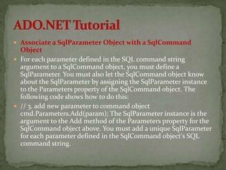  Associate a SqlParameter Object with a SqlCommand
  Object
 For each parameter defined in the SQL command string
  argument to a SqlCommand object, you must define a
  SqlParameter. You must also let the SqlCommand object know
  about the SqlParameter by assigning the SqlParameter instance
  to the Parameters property of the SqlCommand object. The
  following code shows how to do this:
 // 3. add new parameter to command object
  cmd.Parameters.Add(param); The SqlParameter instance is the
  argument to the Add method of the Parameters property for the
  SqlCommand object above. You must add a unique SqlParameter
  for each parameter defined in the SqlCommand object's SQL
  command string.
 