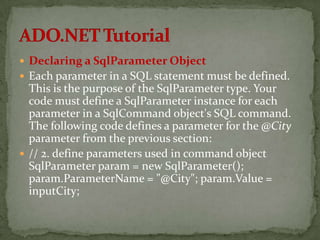 Declaring a SqlParameter Object
 Each parameter in a SQL statement must be defined.
  This is the purpose of the SqlParameter type. Your
  code must define a SqlParameter instance for each
  parameter in a SqlCommand object's SQL command.
  The following code defines a parameter for the @City
  parameter from the previous section:
 // 2. define parameters used in command object
  SqlParameter param = new SqlParameter();
  param.ParameterName = "@City"; param.Value =
  inputCity;
 