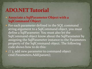  Associate a SqlParameter Object with a
  SqlCommand Object
 For each parameter defined in the SQL command
  string argument to a SqlCommand object, you must
  define a SqlParameter. You must also let the
  SqlCommand object know about the SqlParameter by
  assigning the SqlParameter instance to the Parameters
  property of the SqlCommand object. The following
  code shows how to do this:
 // 3. add new parameter to command object
  cmd.Parameters.Add(param);
 