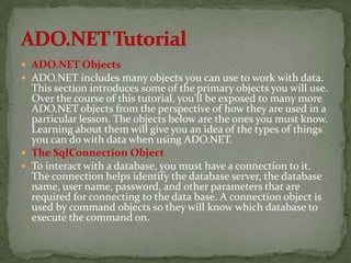  ADO.NET Objects
 ADO.NET includes many objects you can use to work with data.
  This section introduces some of the primary objects you will use.
  Over the course of this tutorial, you'll be exposed to many more
  ADO.NET objects from the perspective of how they are used in a
  particular lesson. The objects below are the ones you must know.
  Learning about them will give you an idea of the types of things
  you can do with data when using ADO.NET.
 The SqlConnection Object
 To interact with a database, you must have a connection to it.
  The connection helps identify the database server, the database
  name, user name, password, and other parameters that are
  required for connecting to the data base. A connection object is
  used by command objects so they will know which database to
  execute the command on.
 