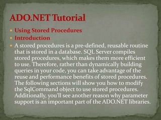  Using Stored Procedures
 Introduction
 A stored procedures is a pre-defined, reusable routine
 that is stored in a database. SQL Server compiles
 stored procedures, which makes them more efficient
 to use. Therefore, rather than dynamically building
 queries in your code, you can take advantage of the
 reuse and performance benefits of stored procedures.
 The following sections will show you how to modify
 the SqlCommand object to use stored procedures.
 Additionally, you'll see another reason why parameter
 support is an important part of the ADO.NET libraries.
 