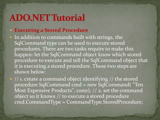  Executing a Stored Procedure
 In addition to commands built with strings, the
  SqlCommand type can be used to execute stored
  procedures. There are two tasks require to make this
  happen: let the SqlCommand object know which stored
  procedure to execute and tell the SqlCommand object that
  it is executing a stored procedure. These two steps are
  shown below:
 // 1. create a command object identifying // the stored
  procedure SqlCommand cmd = new SqlCommand( "Ten
  Most Expensive Products", conn); // 2. set the command
  object so it knows // to execute a stored procedure
  cmd.CommandType = CommandType.StoredProcedure;
 