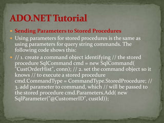  Sending Parameters to Stored Procedures
 Using parameters for stored procedures is the same as
  using parameters for query string commands. The
  following code shows this:
 // 1. create a command object identifying // the stored
  procedure SqlCommand cmd = new SqlCommand(
  "CustOrderHist", conn); // 2. set the command object so it
  knows // to execute a stored procedure
  cmd.CommandType = CommandType.StoredProcedure; //
  3. add parameter to command, which // will be passed to
  the stored procedure cmd.Parameters.Add( new
  SqlParameter("@CustomerID", custId));
 