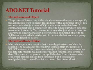  The SqlCommand Object
 The process of interacting with a database means that you must specify
  the actions you want to occur. This is done with a command object. You
  use a command object to send SQL statements to the database. A
  command object uses a connection object to figure out which database
  to communicate with. You can use a command object alone, to execute
  a command directly, or assign a reference to a command object to an
  SqlDataAdapter, which holds a set of commands that work on a group
  of data as described below.
 The SqlDataReader Object
 Many data operations require that you only get a stream of data for
  reading. The data reader object allows you to obtain the results of a
  SELECT statement from a command object. For performance reasons,
  the data returned from a data reader is a fast forward-only stream of
  data. This means that you can only pull the data from the stream in a
  sequential manner This is good for speed, but if you need to
  manipulate data, then a DataSet is a better object to work with.
 