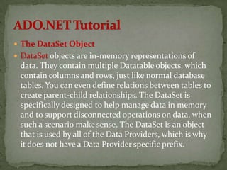  The DataSet Object
 DataSet objects are in-memory representations of
 data. They contain multiple Datatable objects, which
 contain columns and rows, just like normal database
 tables. You can even define relations between tables to
 create parent-child relationships. The DataSet is
 specifically designed to help manage data in memory
 and to support disconnected operations on data, when
 such a scenario make sense. The DataSet is an object
 that is used by all of the Data Providers, which is why
 it does not have a Data Provider specific prefix.
 