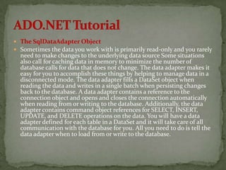  The SqlDataAdapter Object
 Sometimes the data you work with is primarily read-only and you rarely
  need to make changes to the underlying data source Some situations
  also call for caching data in memory to minimize the number of
  database calls for data that does not change. The data adapter makes it
  easy for you to accomplish these things by helping to manage data in a
  disconnected mode. The data adapter fills a DataSet object when
  reading the data and writes in a single batch when persisting changes
  back to the database. A data adapter contains a reference to the
  connection object and opens and closes the connection automatically
  when reading from or writing to the database. Additionally, the data
  adapter contains command object references for SELECT, INSERT,
  UPDATE, and DELETE operations on the data. You will have a data
  adapter defined for each table in a DataSet and it will take care of all
  communication with the database for you. All you need to do is tell the
  data adapter when to load from or write to the database.
 