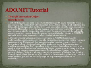  The SqlConnection Object
 Introduction
 The first thing you will need to do when interacting with a data base is to create a
  connection. The connection tells the rest of the ADO.NET code which database it is
  talking to. It manages all of the low level logic associated with the specific database
  protocols. This makes it easy for you because the most work you will have to do in
  code is instantiate the connection object, open the connection, and then close the
  connection when you are done. Because of the way that other classes in ADO.NET
  are built, sometimes you don't even have to do that much work.
 Although working with connections is very easy in ADO.NET, you need to
  understand connections in order to make the right decisions when coding your data
  access routines. Understand that a connection is a valuable resource. Sure, if you
  have a stand-alone client application that works on a single database one one
  machine, you probably don't care about this. However, think about an enterprise
  application where hundreds of users throughout a company are accessing the same
  database. Each connection represents overhead and there can only be a finite
  amount of them. To look at a more extreme case, consider a Web site that is being
  hit with hundreds of thousands of hits a day Applications that grab connections and
  don't let them go can have seriously negative impacts on performance and
  scalability.
 