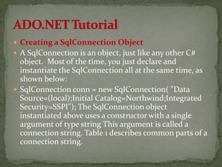  Creating a SqlConnection Object
 A SqlConnection is an object, just like any other C#
  object. Most of the time, you just declare and
  instantiate the SqlConnection all at the same time, as
  shown below:
 SqlConnection conn = new SqlConnection( "Data
  Source=(local);Initial Catalog=Northwind;Integrated
  Security=SSPI"); The SqlConnection object
  instantiated above uses a constructor with a single
  argument of type string This argument is called a
  connection string. Table 1 describes common parts of a
  connection string.
 
