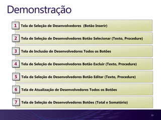 Demonstração
 1   Tela de Seleção de Desenvolvedores (Botão Inserir)


 2   Tela de Seleção de Desenvolvedores Botão Selecionar (Texto, Procedure)


 3   Tela de Inclusão de Desenvolvedores Todos os Botões


 4   Tela de Seleção de Desenvolvedores Botão Excluir (Texto, Procedure)


 5   Tela de Seleção de Desenvolvedores Botão Editar (Texto, Procedure)


 6   Tela de Atualização de Desenvolvedores Todos os Botões


 7   Tela de Seleção de Desenvolvedores Botões (Total e Somatório)


                                                                              13
 