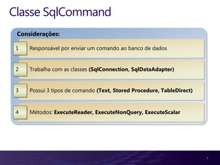Classe SqlCommand
 Considerações:

 1   Responsável por enviar um comando ao banco de dados


 2   Trabalha com as classes (SqlConnection, SqlDataAdapter)


 3   Possui 3 tipos de comando (Text, Stored Procedure, TableDirect)


 4   Métodos: ExecuteReader, ExecuteNonQuery, ExecuteScalar




                                                                       7
 