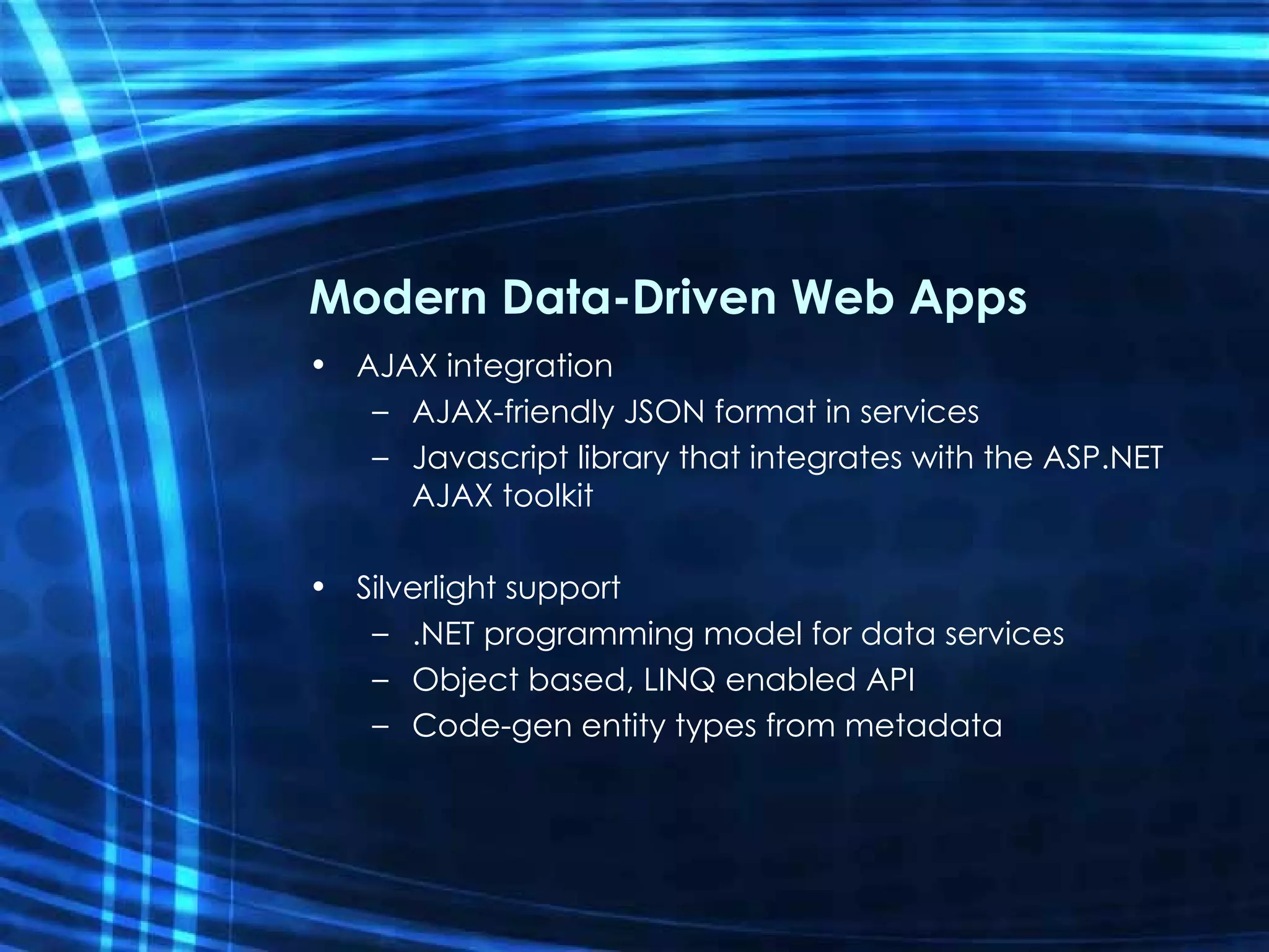 Modern Data-Driven Web Apps AJAX integration AJAX-friendly JSON format in services Javascript library that integrates with the ASP.NET AJAX toolkit Silverlight support .NET programming model for data services Object based, LINQ enabled API Code-gen entity types from metadata 