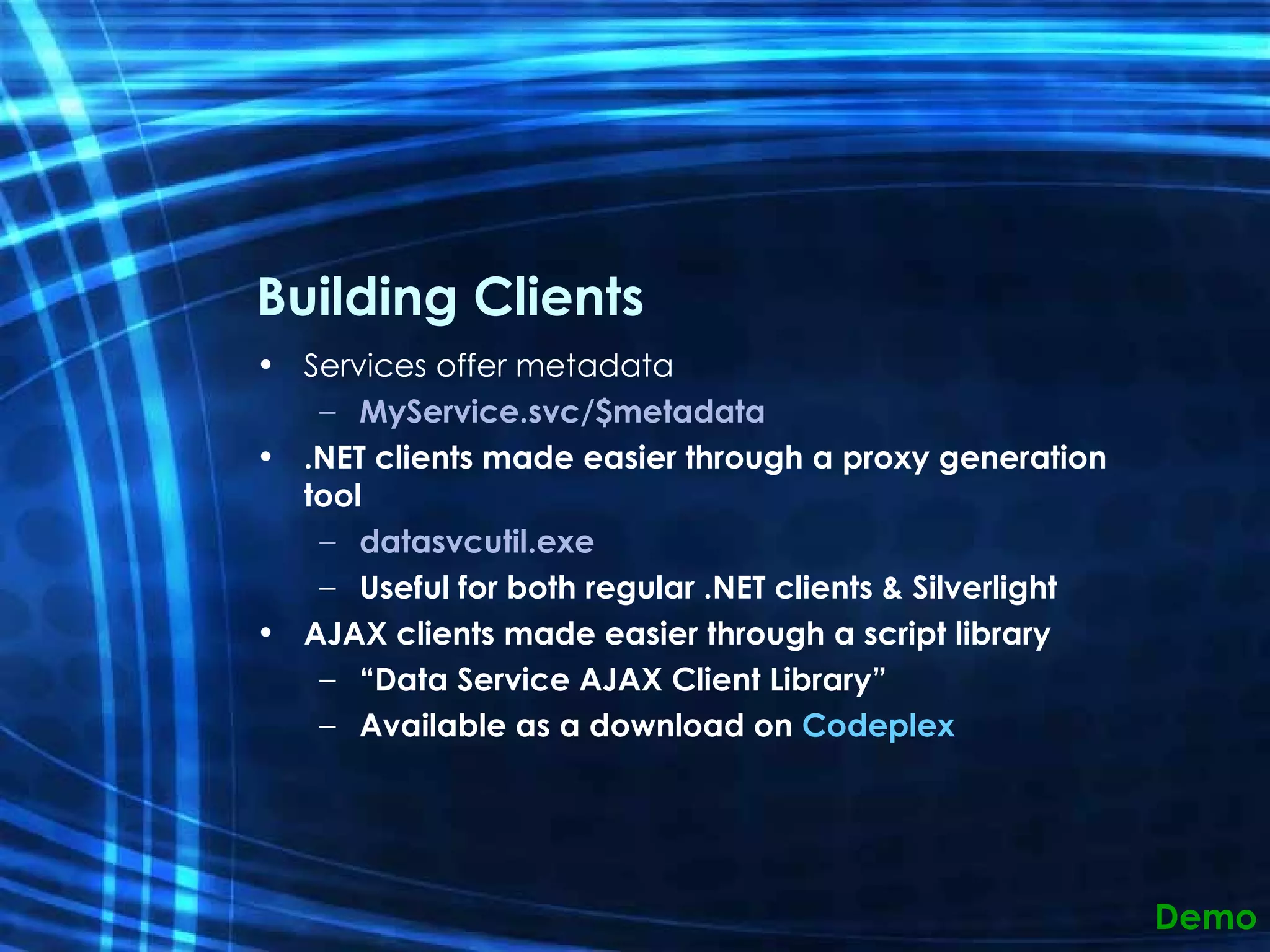 Building Clients Services offer metadata MyService.svc/$metadata .NET clients made easier through a proxy generation tool datasvcutil.exe Useful for both regular .NET clients & Silverlight AJAX clients made easier through a script library “ Data Service AJAX Client Library” Available as a download on  Codeplex Demo 