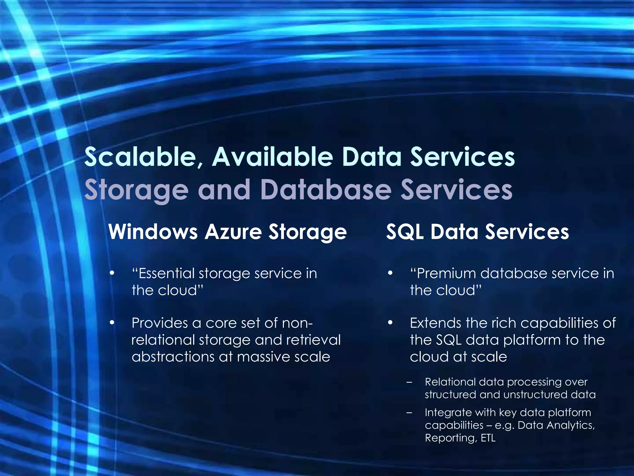 Scalable, Available Data Services Storage and Database Services Windows Azure Storage “ Essential storage service in  the cloud” Provides a core set of non-relational storage and retrieval abstractions at massive scale SQL Data Services “ Premium database service in the cloud” Extends the rich capabilities of the SQL data platform to the cloud at scale Relational data processing over structured and unstructured data Integrate with key data platform capabilities – e.g. Data Analytics, Reporting, ETL 