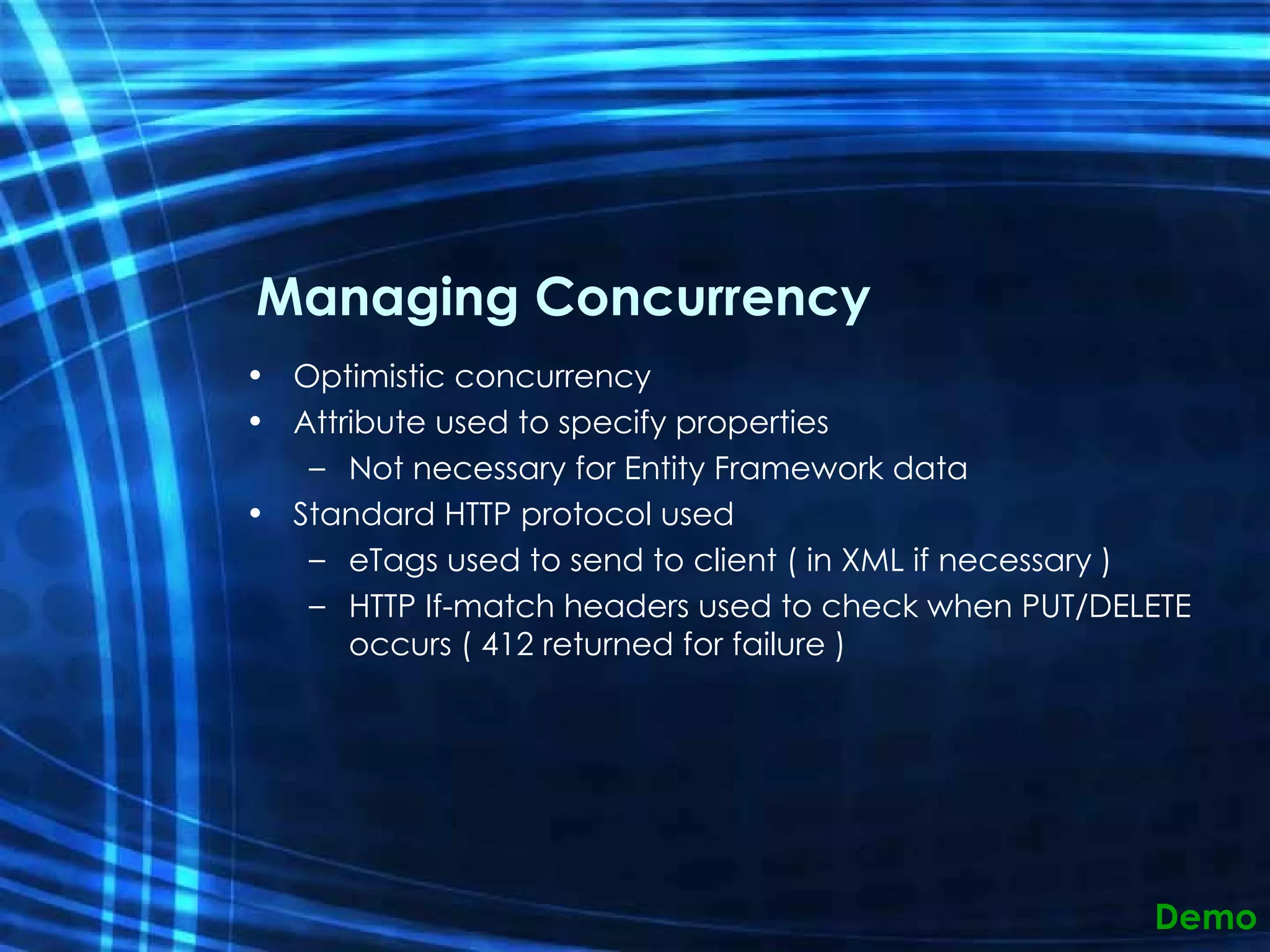 Managing Concurrency Optimistic concurrency Attribute used to specify properties Not necessary for Entity Framework data Standard HTTP protocol used  eTags used to send to client ( in XML if necessary ) HTTP If-match headers used to check when PUT/DELETE occurs ( 412 returned for failure ) Demo 
