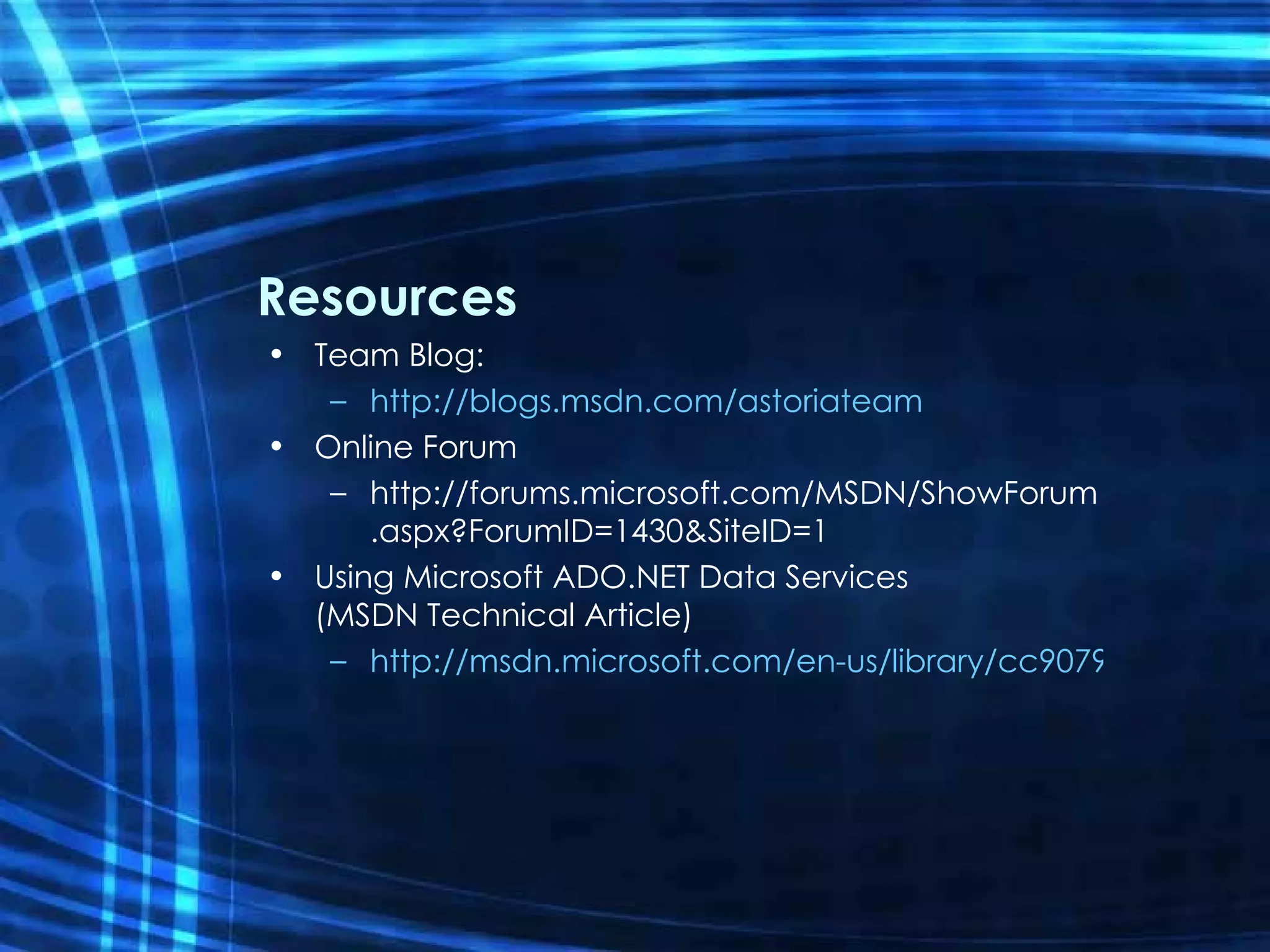 Resources Team Blog: http://blogs.msdn.com/astoriateam Online Forum http://forums.microsoft.com/MSDN/ShowForum.aspx?ForumID=1430&SiteID=1 Using Microsoft ADO.NET Data Services  (MSDN Technical Article) http://msdn.microsoft.com/en-us/library/cc907912.aspx   