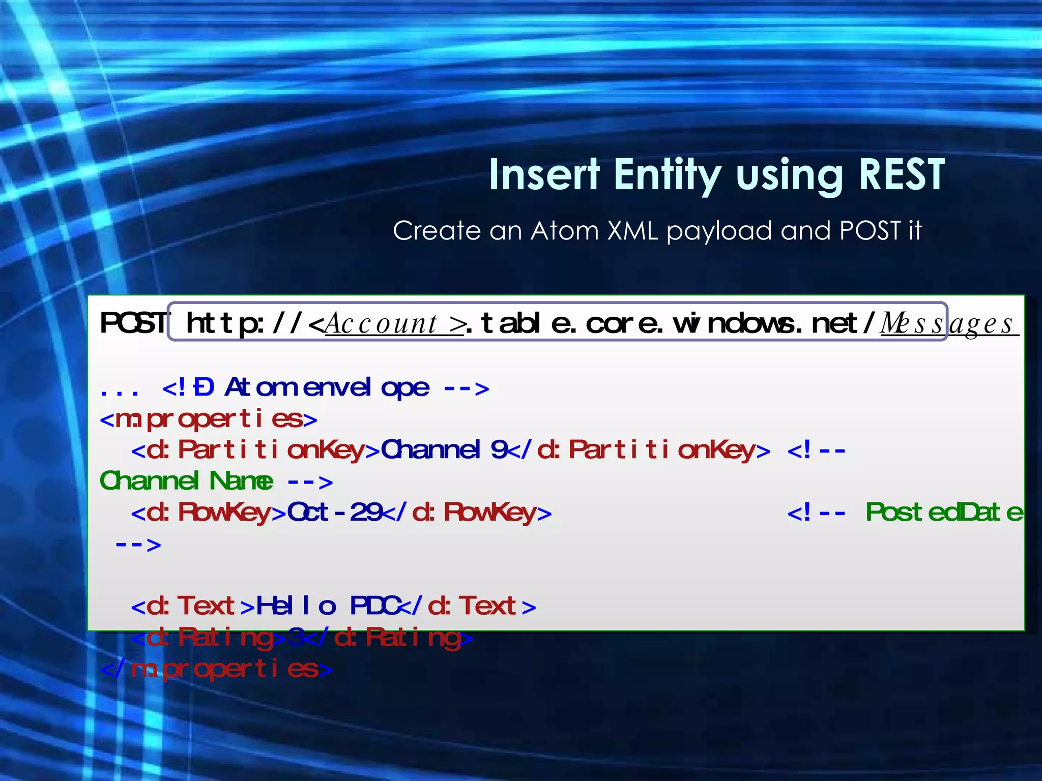 Create an Atom XML payload and POST it Insert Entity using REST POST http://< Account> .table.core.windows.net/ Messages ... <!–  Atom envelope  --> < m:properties > < d:PartitionKey > Channel9 </ d:PartitionKey > <!--  ChannelName  --> < d:RowKey > Oct-29 </ d:RowKey >  <!--  PostedDate  --> < d:Text > Hello PDC </ d:Text > < d:Rating > 3 </ d:Rating > </ m:properties > 