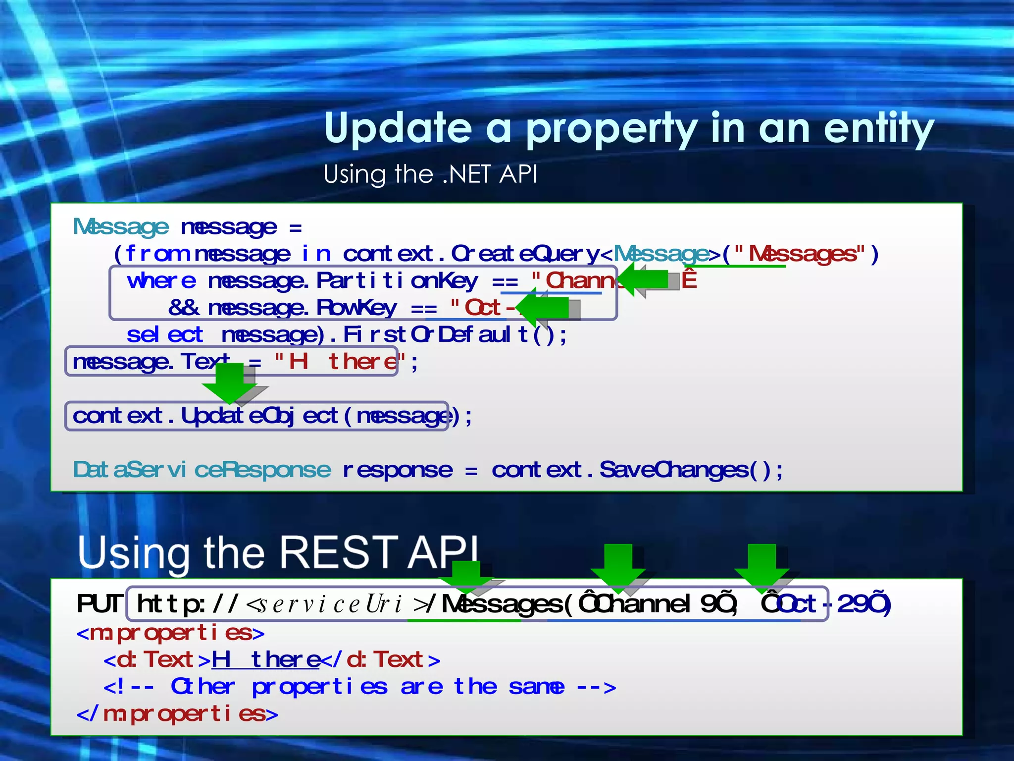 Update a property in an entity Using the .NET API Message  message = ( from  message  in  context.CreateQuery< Message >( &quot;Messages&quot; ) where  message.PartitionKey ==  &quot;Channel9&quot;   &&   message.RowKey ==  &quot;Oct-29&quot; select  message).FirstOrDefault(); message.Text =  &quot;Hi there&quot; ; context.UpdateObject(message); DataServiceResponse  response =  context.SaveChanges(); PUT http:// <serviceUri> /Messages(‘Channel9’, ‘ Oct-29’) < m:properties > < d:Text > Hi there </ d:Text > <!-- Other properties are the same --> </ m:properties > 