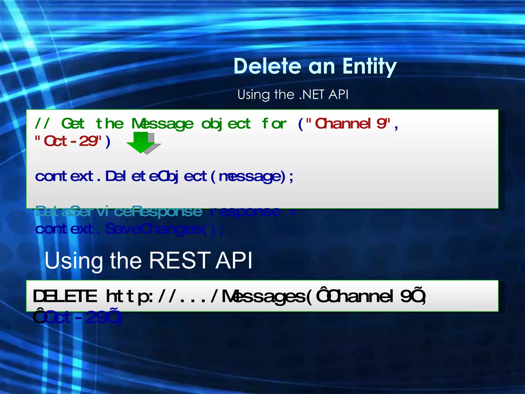 Using the .NET API Delete an Entity // Get the Message object for  ( &quot;Channel9&quot; ,  &quot;Oct-29&quot; ) context.DeleteObject(message); DataServiceResponse  response =  context.SaveChanges(); DELETE http://.../Messages(‘Channel9’, ‘ Oct-29’) 