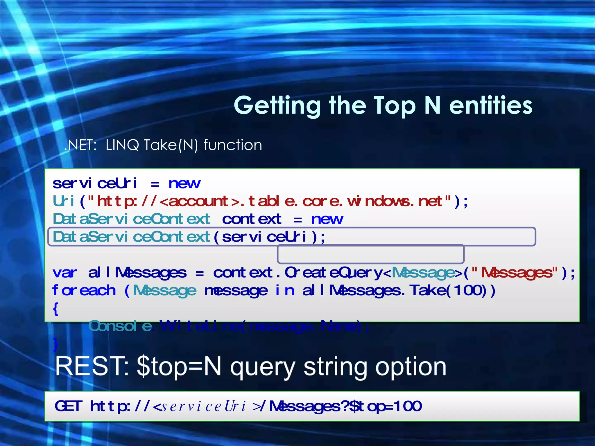 .NET:  LINQ Take(N) function Getting the Top N entities serviceUri =  new  Uri ( &quot;http://<account>.table.core.windows.net&quot; ); DataServiceContext  context =  new  DataServiceContext (serviceUri); var  allMessages = context.CreateQuery< Message >( &quot;Messages&quot; ); foreach ( Message  message   in  allMessages.Take(100)) { Console .WriteLine(message.Name); } GET http://< serviceUri> /Messages?$top=100 