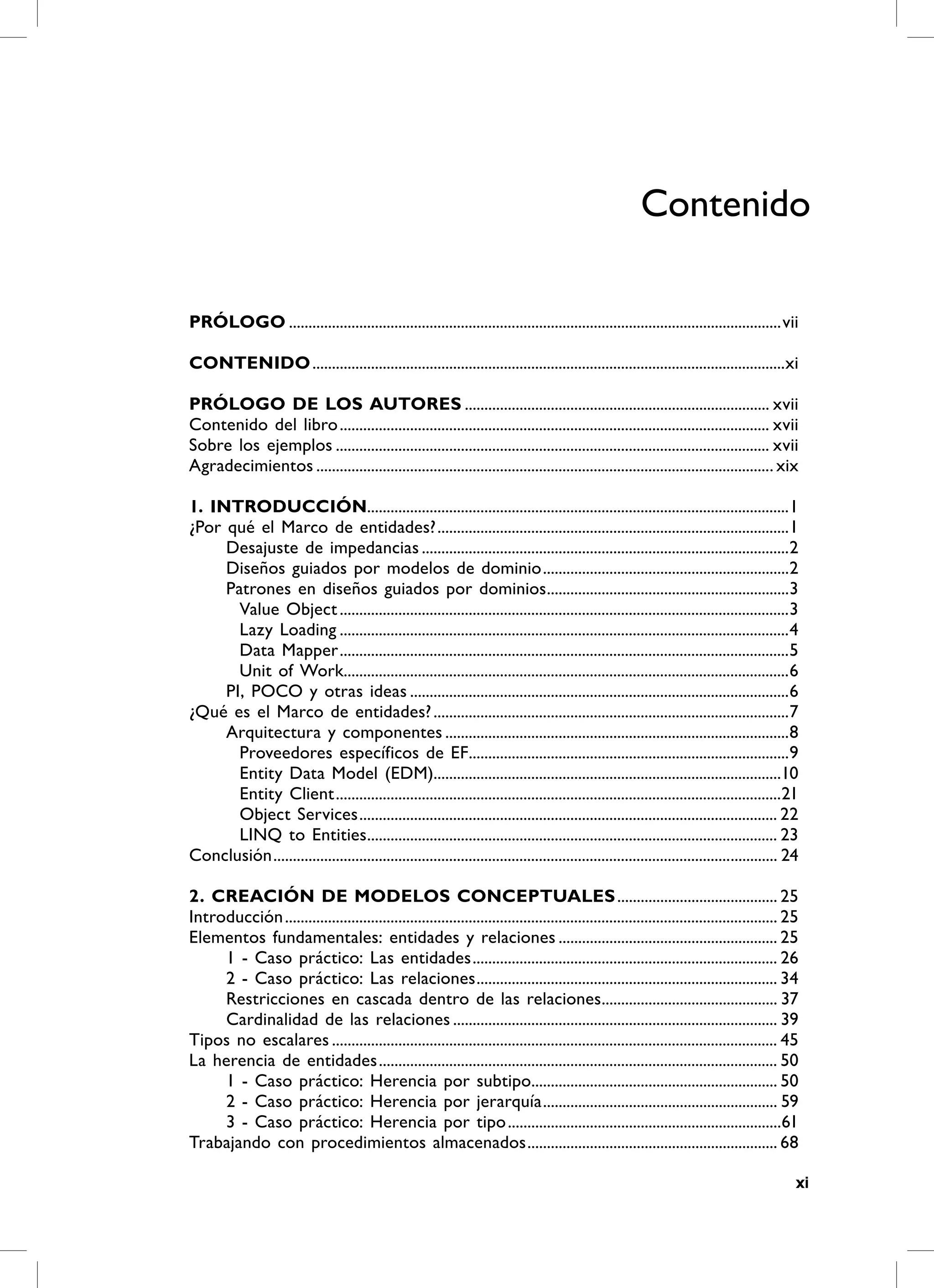 Contenido

PrÓLOGO ..............................................................................................................................vii

CONTENiDO .........................................................................................................................xi

PrÓLOGO DE LOS AUTOrES .............................................................................. xvii
Contenido del libro .............................................................................................................. xvii
Sobre los ejemplos ............................................................................................................... xvii
Agradecimientos ..................................................................................................................... xix

1. iNTrODUCCiÓN............................................................................................................1
¿Por qué el Marco de entidades? ..........................................................................................1
     Desajuste de impedancias ..............................................................................................2
     Diseños guiados por modelos de dominio ...............................................................2
     Patrones en diseños guiados por dominios ..............................................................3
       Value Object ...................................................................................................................3
       Lazy Loading ...................................................................................................................4
       Data Mapper ...................................................................................................................5
       Unit of Work..................................................................................................................6
     PI, POCO y otras ideas .................................................................................................6
¿Qué es el Marco de entidades? ...........................................................................................7
     Arquitectura y componentes ........................................................................................8
       Proveedores específicos de EF..................................................................................9
       Entity Data Model (EDM).........................................................................................10
       Entity Client ..................................................................................................................21
       Object Services ........................................................................................................... 22
       LINQ to Entities......................................................................................................... 23
Conclusión ................................................................................................................................. 24

2. CrEACiÓN DE mODELOS CONCEPTUALES ......................................... 25
Introducción .............................................................................................................................. 25
Elementos fundamentales: entidades y relaciones ........................................................ 25
     1 - Caso práctico: Las entidades .............................................................................. 26
     2 - Caso práctico: Las relaciones ............................................................................. 34
     Restricciones en cascada dentro de las relaciones............................................. 37
     Cardinalidad de las relaciones ................................................................................... 39
Tipos no escalares .................................................................................................................. 45
La herencia de entidades ...................................................................................................... 50
     1 - Caso práctico: Herencia por subtipo............................................................... 50
     2 - Caso práctico: Herencia por jerarquía ............................................................ 59
     3 - Caso práctico: Herencia por tipo ......................................................................61
Trabajando con procedimientos almacenados ................................................................ 68

                                                                                                                                              xi
 