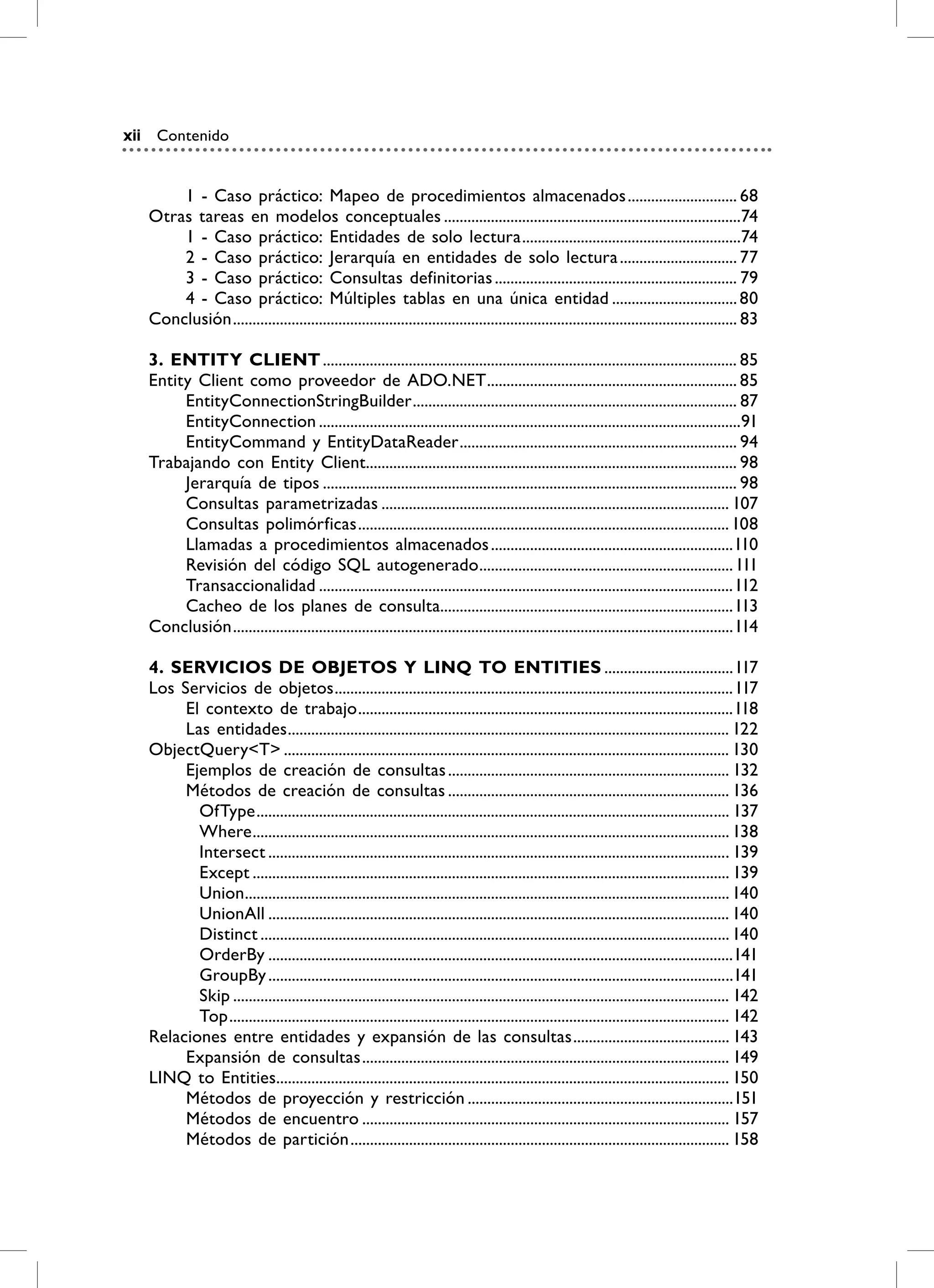 xii    Contenido


          1 - Caso práctico: Mapeo de procedimientos almacenados ............................ 68
      Otras tareas en modelos conceptuales ............................................................................74
          1 - Caso práctico: Entidades de solo lectura ........................................................74
          2 - Caso práctico: Jerarquía en entidades de solo lectura .............................. 77
          3 - Caso práctico: Consultas definitorias .............................................................. 79
          4 - Caso práctico: Múltiples tablas en una única entidad ................................ 80
      Conclusión ................................................................................................................................. 83

      3. ENTiTy CLiENT .......................................................................................................... 85
      Entity Client como proveedor de ADO.NET ................................................................ 85
           EntityConnectionStringBuilder ................................................................................... 87
           EntityConnection ............................................................................................................91
           EntityCommand y EntityDataReader ....................................................................... 94
      Trabajando con Entity Client............................................................................................... 98
           Jerarquía de tipos .......................................................................................................... 98
           Consultas parametrizadas ......................................................................................... 107
           Consultas polimórficas ............................................................................................... 108
           Llamadas a procedimientos almacenados ..............................................................110
           Revisión del código SQL autogenerado ................................................................. 111
           Transaccionalidad ..........................................................................................................112
           Cacheo de los planes de consulta...........................................................................113
      Conclusión ................................................................................................................................114

      4. SErviCiOS DE ObjETOS y LiNQ TO ENTiTiES .................................117
      Los Servicios de objetos ......................................................................................................117
           El contexto de trabajo ................................................................................................118
           Las entidades ................................................................................................................. 122
      ObjectQuery<T> .................................................................................................................. 130
           Ejemplos de creación de consultas ........................................................................ 132
           Métodos de creación de consultas ........................................................................ 136
             OfType ......................................................................................................................... 137
             Where .......................................................................................................................... 138
             Intersect ...................................................................................................................... 139
             Except .......................................................................................................................... 139
             Union ............................................................................................................................ 140
             UnionAll ...................................................................................................................... 140
             Distinct ........................................................................................................................ 140
             OrderBy .......................................................................................................................141
             GroupBy .......................................................................................................................141
             Skip ............................................................................................................................... 142
             Top ................................................................................................................................ 142
      Relaciones entre entidades y expansión de las consultas ........................................ 143
           Expansión de consultas .............................................................................................. 149
      LINQ to Entities.................................................................................................................... 150
           Métodos de proyección y restricción ....................................................................151
           Métodos de encuentro .............................................................................................. 157
           Métodos de partición ................................................................................................. 158
 
