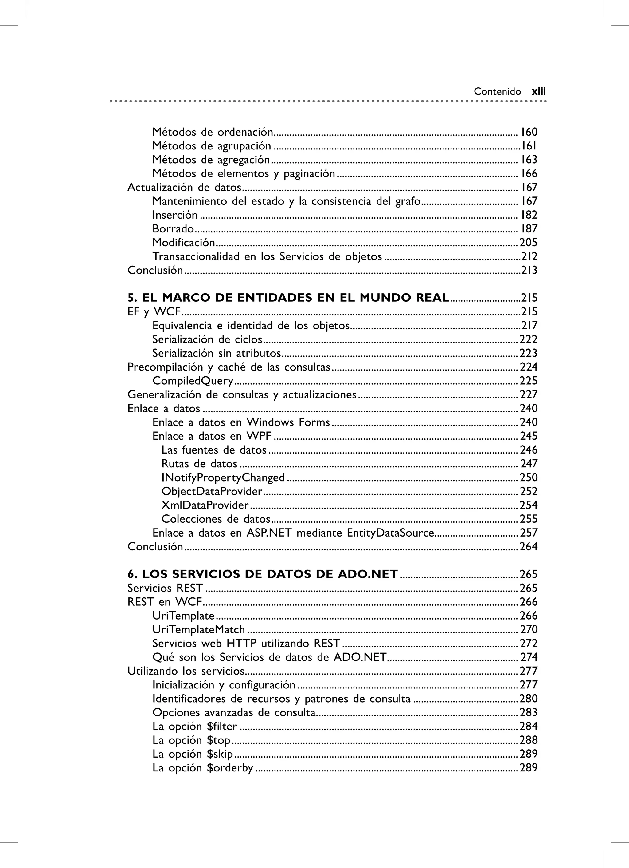 Contenido xiii


    Métodos de ordenación............................................................................................. 160
    Métodos de agrupación ..............................................................................................161
    Métodos de agregación .............................................................................................. 163
    Métodos de elementos y paginación ..................................................................... 166
Actualización de datos ......................................................................................................... 167
    Mantenimiento del estado y la consistencia del grafo..................................... 167
    Inserción ......................................................................................................................... 182
    Borrado ........................................................................................................................... 187
    Modificación ................................................................................................................... 205
    Transaccionalidad en los Servicios de objetos ....................................................212
Conclusión ................................................................................................................................213

5. EL mArCO DE ENTiDADES EN EL mUNDO rEAL ...........................215
EF y WCF .................................................................................................................................215
     Equivalencia e identidad de los objetos.................................................................217
     Serialización de ciclos .................................................................................................222
     Serialización sin atributos .......................................................................................... 223
Precompilación y caché de las consultas ....................................................................... 224
     CompiledQuery ............................................................................................................ 225
Generalización de consultas y actualizaciones ............................................................. 227
Enlace a datos ........................................................................................................................ 240
     Enlace a datos en Windows Forms ....................................................................... 240
     Enlace a datos en WPF ............................................................................................. 245
       Las fuentes de datos ............................................................................................... 246
       Rutas de datos .......................................................................................................... 247
       INotifyPropertyChanged ........................................................................................ 250
       ObjectDataProvider ................................................................................................. 252
       XmlDataProvider ...................................................................................................... 254
       Colecciones de datos .............................................................................................. 255
     Enlace a datos en ASP.NET mediante EntityDataSource................................ 257
Conclusión ...............................................................................................................................264

6. LOS SErviCiOS DE DATOS DE ADO.NET ............................................. 265
Servicios REST ....................................................................................................................... 265
REST en WCF ........................................................................................................................ 266
      UriTemplate ................................................................................................................... 266
      UriTemplateMatch ....................................................................................................... 270
      Servicios web HTTP utilizando REST ................................................................... 272
      Qué son los Servicios de datos de ADO.NET.................................................. 274
Utilizando los servicios........................................................................................................ 277
      Inicialización y configuración .................................................................................... 277
      Identificadores de recursos y patrones de consulta ........................................280
      Opciones avanzadas de consulta............................................................................. 283
      La opción $filter ..........................................................................................................284
      La opción $top .............................................................................................................288
      La opción $skip ............................................................................................................ 289
      La opción $orderby .................................................................................................... 289
 