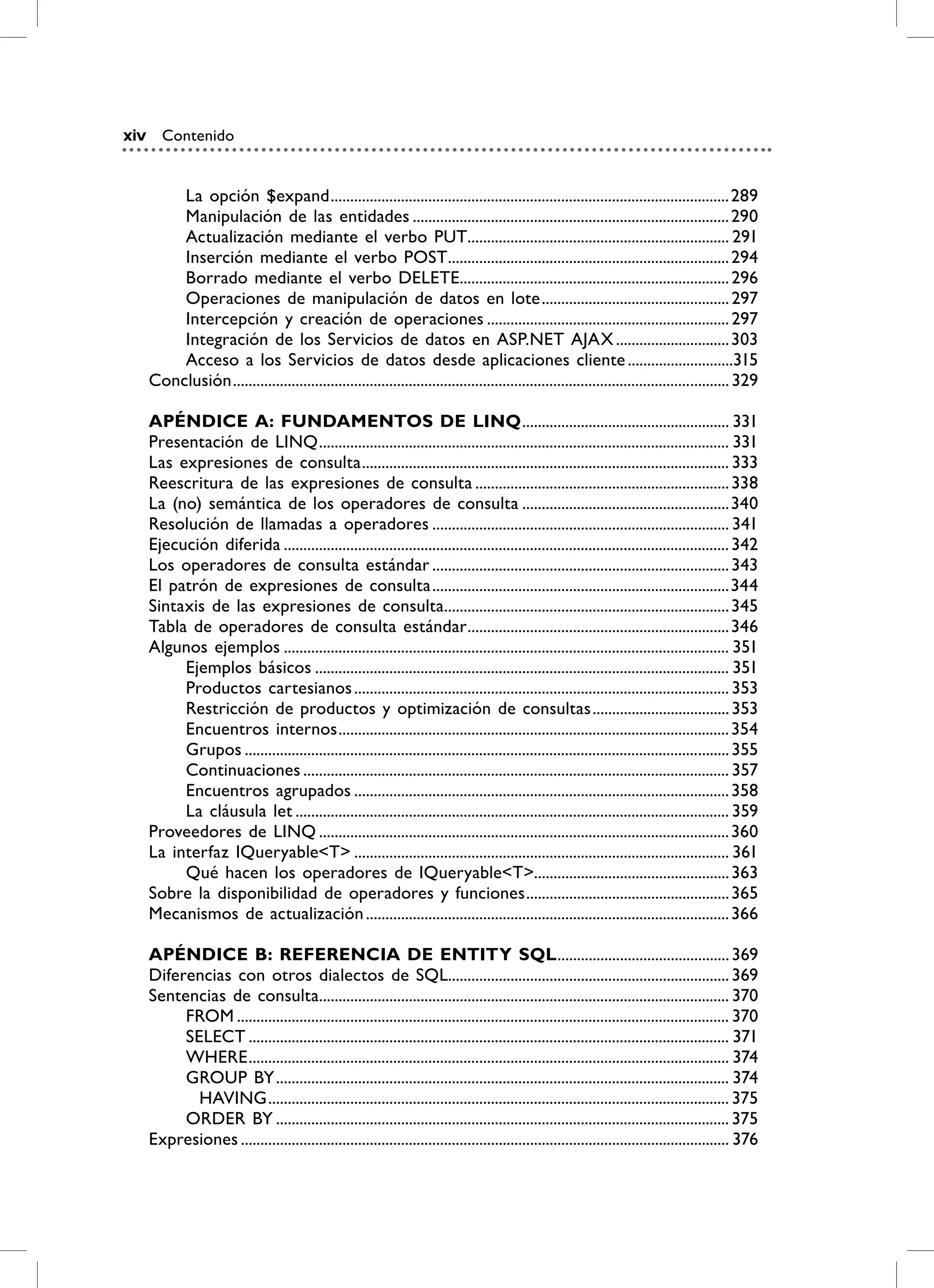 xiv      Contenido


          La opción $expand ...................................................................................................... 289
          Manipulación de las entidades ................................................................................. 290
          Actualización mediante el verbo PUT................................................................... 291
          Inserción mediante el verbo POST........................................................................ 294
          Borrado mediante el verbo DELETE..................................................................... 296
          Operaciones de manipulación de datos en lote ................................................ 297
          Intercepción y creación de operaciones .............................................................. 297
          Integración de los Servicios de datos en ASP.NET AJAX ............................. 303
          Acceso a los Servicios de datos desde aplicaciones cliente ...........................315
      Conclusión ............................................................................................................................... 329

      APÉNDiCE A: FUNDAmENTOS DE LiNQ ..................................................... 331
      Presentación de LINQ ......................................................................................................... 331
      Las expresiones de consulta .............................................................................................. 333
      Reescritura de las expresiones de consulta ................................................................. 338
      La (no) semántica de los operadores de consulta .....................................................340
      Resolución de llamadas a operadores ............................................................................ 341
      Ejecución diferida .................................................................................................................. 342
      Los operadores de consulta estándar ............................................................................ 343
      El patrón de expresiones de consulta ............................................................................344
      Sintaxis de las expresiones de consulta......................................................................... 345
      Tabla de operadores de consulta estándar ................................................................... 346
      Algunos ejemplos .................................................................................................................. 351
           Ejemplos básicos .......................................................................................................... 351
           Productos cartesianos ................................................................................................ 353
           Restricción de productos y optimización de consultas ................................... 353
           Encuentros internos .................................................................................................... 354
           Grupos ............................................................................................................................ 355
           Continuaciones ............................................................................................................. 357
           Encuentros agrupados ................................................................................................ 358
           La cláusula let ............................................................................................................... 359
      Proveedores de LINQ ......................................................................................................... 360
      La interfaz IQueryable<T> ................................................................................................ 361
           Qué hacen los operadores de IQueryable<T>.................................................. 363
      Sobre la disponibilidad de operadores y funciones .................................................... 365
      Mecanismos de actualización ............................................................................................. 366

      APÉNDiCE b: rEFErENCiA DE ENTiTy SQL ............................................ 369
      Diferencias con otros dialectos de SQL........................................................................ 369
      Sentencias de consulta......................................................................................................... 370
           FROM .............................................................................................................................. 370
           SELECT ........................................................................................................................... 371
           WHERE ........................................................................................................................... 374
           GROUP BY .................................................................................................................... 374
             HAVING ...................................................................................................................... 375
           ORDER BY .................................................................................................................... 375
      Expresiones ............................................................................................................................. 376
 