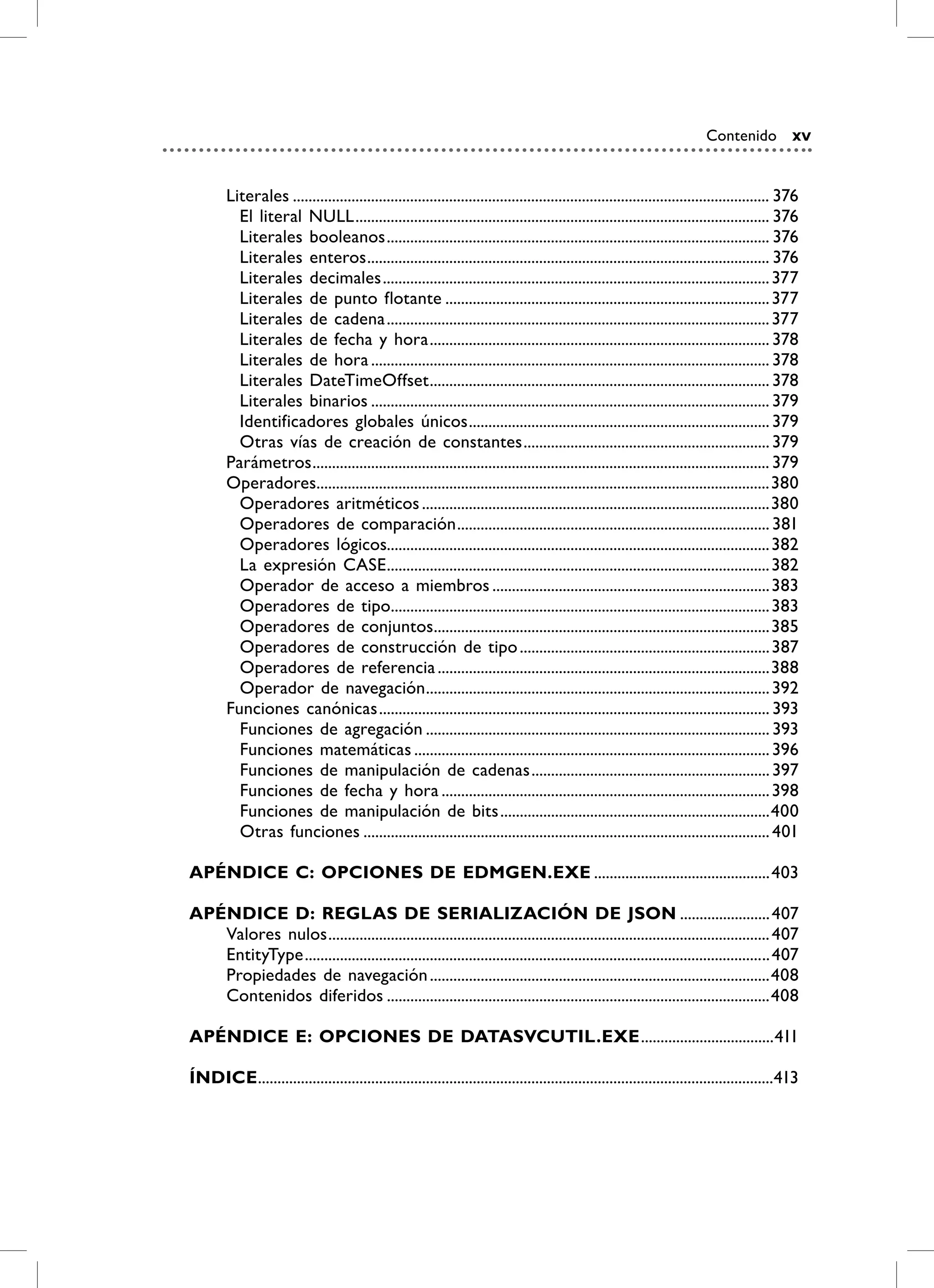 Contenido xv


        Literales .......................................................................................................................... 376
          El literal NULL .......................................................................................................... 376
          Literales booleanos .................................................................................................. 376
          Literales enteros ....................................................................................................... 376
          Literales decimales ................................................................................................... 377
          Literales de punto flotante ................................................................................... 377
          Literales de cadena .................................................................................................. 377
          Literales de fecha y hora ....................................................................................... 378
          Literales de hora ...................................................................................................... 378
          Literales DateTimeOffset ....................................................................................... 378
          Literales binarios ...................................................................................................... 379
          Identificadores globales únicos ............................................................................. 379
          Otras vías de creación de constantes ............................................................... 379
        Parámetros ..................................................................................................................... 379
        Operadores....................................................................................................................380
          Operadores aritméticos .........................................................................................380
          Operadores de comparación ................................................................................ 381
          Operadores lógicos.................................................................................................. 382
          La expresión CASE .................................................................................................. 382
          Operador de acceso a miembros ....................................................................... 383
          Operadores de tipo................................................................................................. 383
          Operadores de conjuntos......................................................................................385
          Operadores de construcción de tipo ................................................................ 387
          Operadores de referencia .....................................................................................388
          Operador de navegación ........................................................................................ 392
        Funciones canónicas .................................................................................................... 393
          Funciones de agregación ........................................................................................ 393
          Funciones matemáticas ........................................................................................... 396
          Funciones de manipulación de cadenas ............................................................. 397
          Funciones de fecha y hora .................................................................................... 398
          Funciones de manipulación de bits .....................................................................400
          Otras funciones ........................................................................................................ 401

APÉNDiCE C: OPCiONES DE EDmGEN.EXE .............................................403

APÉNDiCE D: rEGLAS DE SEriALiZACiÓN DE jSON ....................... 407
   Valores nulos ................................................................................................................. 407
   EntityType ....................................................................................................................... 407
   Propiedades de navegación .......................................................................................408
   Contenidos diferidos ..................................................................................................408

APÉNDiCE E: OPCiONES DE DATASvCUTiL.EXE ..................................411

ÍNDiCE ....................................................................................................................................413
 