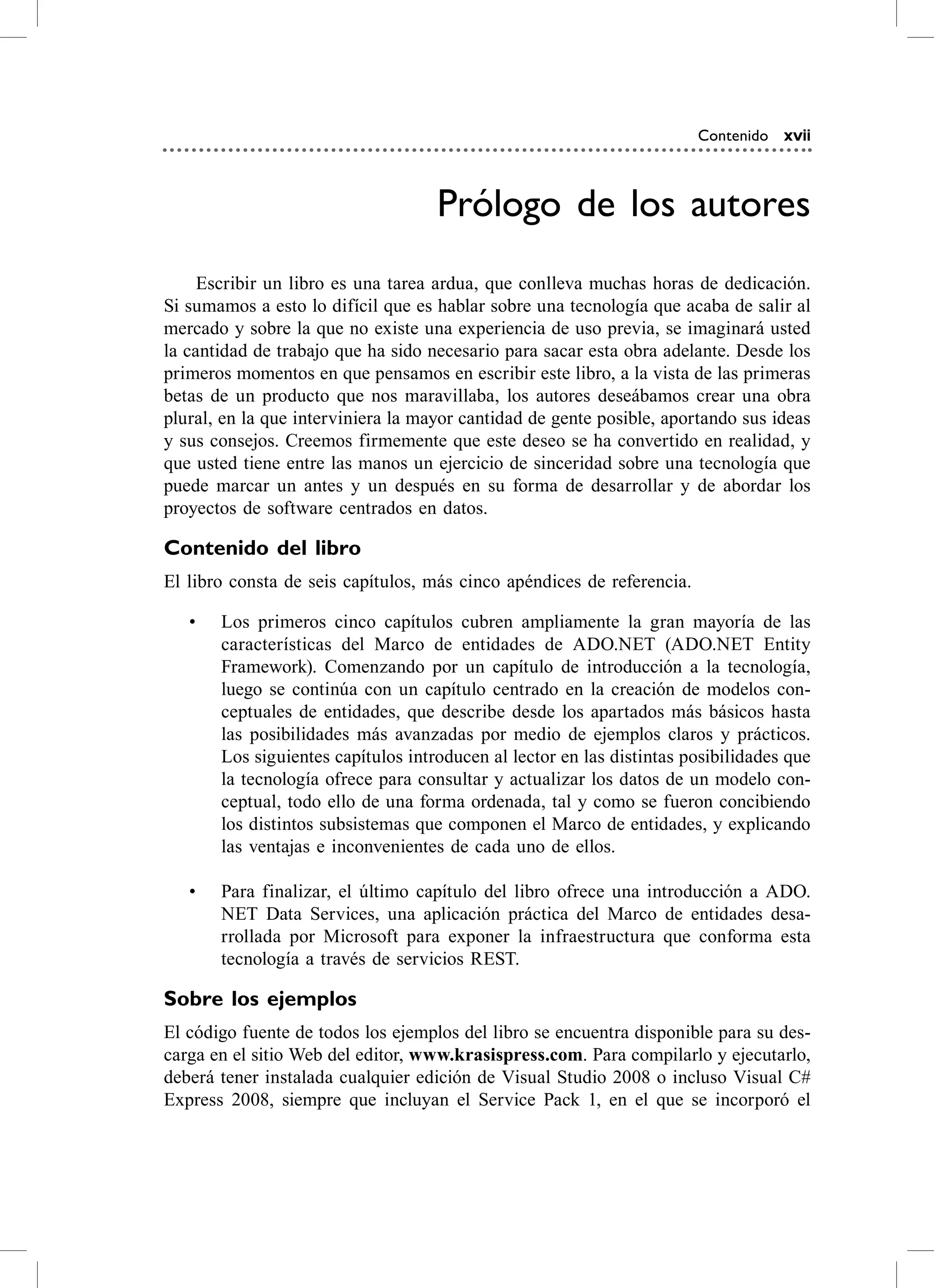 Contenido xvii



                                    Prólogo de los autores
     escribir un libro es una tarea ardua, que conlleva muchas horas de dedicación.
si sumamos a esto lo difícil que es hablar sobre una tecnología que acaba de salir al
mercado y sobre la que no existe una experiencia de uso previa, se imaginará usted
la cantidad de trabajo que ha sido necesario para sacar esta obra adelante. Desde los
primeros momentos en que pensamos en escribir este libro, a la vista de las primeras
betas de un producto que nos maravillaba, los autores deseábamos crear una obra
plural, en la que interviniera la mayor cantidad de gente posible, aportando sus ideas
y sus consejos. creemos firmemente que este deseo se ha convertido en realidad, y
que usted tiene entre las manos un ejercicio de sinceridad sobre una tecnología que
puede marcar un antes y un después en su forma de desarrollar y de abordar los
proyectos de software centrados en datos.

Contenido del libro
el libro consta de seis capítulos, más cinco apéndices de referencia.

   •   Los primeros cinco capítulos cubren ampliamente la gran mayoría de las
       características del Marco de entidades de aDo.NeT (aDo.NeT entity
       Framework). comenzando por un capítulo de introducción a la tecnología,
       luego se continúa con un capítulo centrado en la creación de modelos con-
       ceptuales de entidades, que describe desde los apartados más básicos hasta
       las posibilidades más avanzadas por medio de ejemplos claros y prácticos.
       Los siguientes capítulos introducen al lector en las distintas posibilidades que
       la tecnología ofrece para consultar y actualizar los datos de un modelo con-
       ceptual, todo ello de una forma ordenada, tal y como se fueron concibiendo
       los distintos subsistemas que componen el Marco de entidades, y explicando
       las ventajas e inconvenientes de cada uno de ellos.

   •   Para finalizar, el último capítulo del libro ofrece una introducción a aDo.
       NeT Data services, una aplicación práctica del Marco de entidades desa-
       rrollada por Microsoft para exponer la infraestructura que conforma esta
       tecnología a través de servicios resT.

Sobre los ejemplos
el código fuente de todos los ejemplos del libro se encuentra disponible para su des-
carga en el sitio Web del editor, www.krasispress.com. Para compilarlo y ejecutarlo,
deberá tener instalada cualquier edición de visual studio 2008 o incluso visual c#
express 2008, siempre que incluyan el service Pack 1, en el que se incorporó el
 