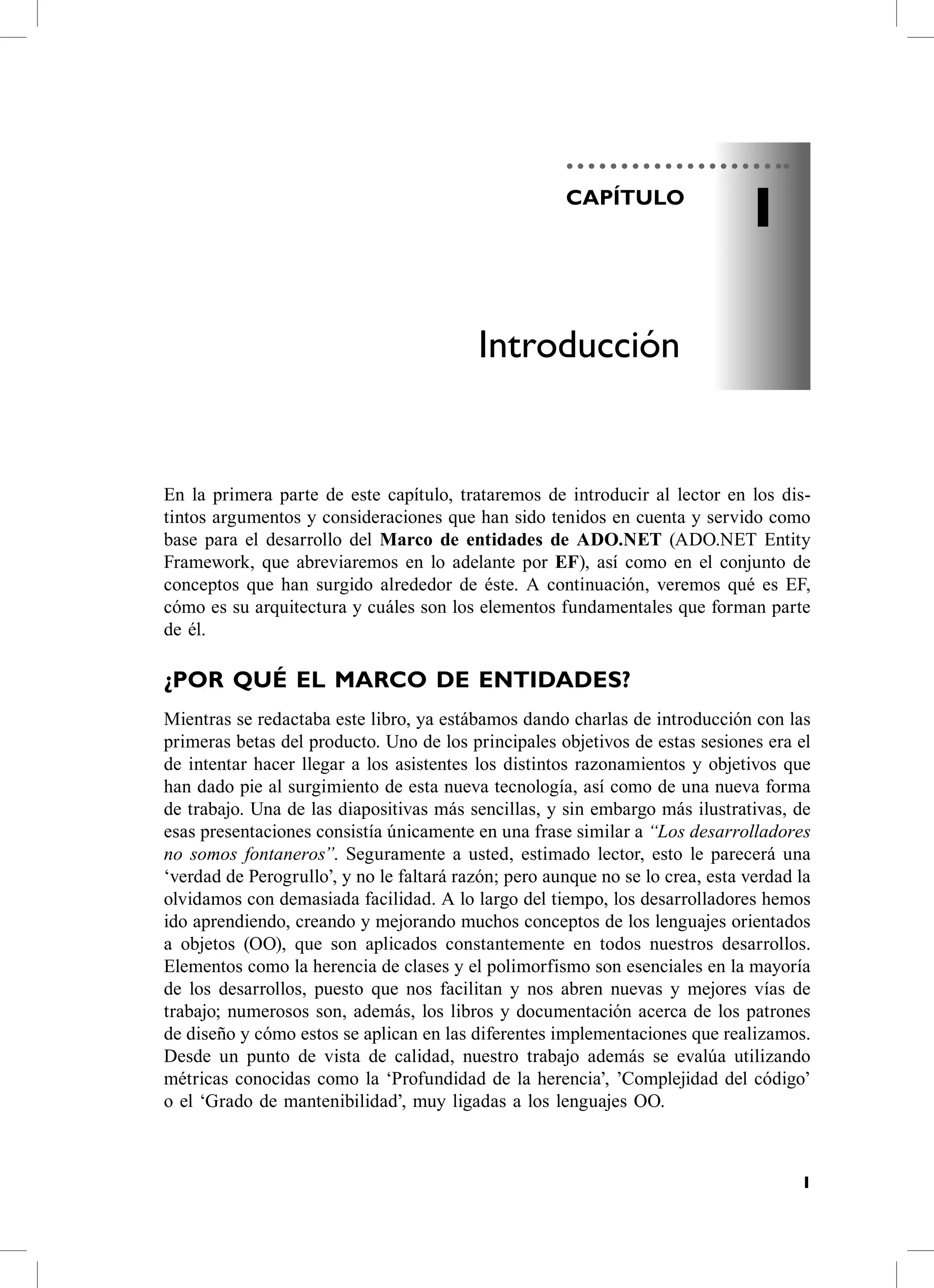 CAPÍTULO
                                                                                1

                                          Introducción


en la primera parte de este capítulo, trataremos de introducir al lector en los dis-
tintos argumentos y consideraciones que han sido tenidos en cuenta y servido como
base para el desarrollo del Marco de entidades de ADO.NET (aDo.NeT entity
Framework, que abreviaremos en lo adelante por EF), así como en el conjunto de
conceptos que han surgido alrededor de éste. a continuación, veremos qué es eF,
cómo es su arquitectura y cuáles son los elementos fundamentales que forman parte
de él.

¿POr QUÉ EL mArCO DE ENTiDADES?
Mientras se redactaba este libro, ya estábamos dando charlas de introducción con las
primeras betas del producto. Uno de los principales objetivos de estas sesiones era el
de intentar hacer llegar a los asistentes los distintos razonamientos y objetivos que
han dado pie al surgimiento de esta nueva tecnología, así como de una nueva forma
de trabajo. Una de las diapositivas más sencillas, y sin embargo más ilustrativas, de
esas presentaciones consistía únicamente en una frase similar a “Los desarrolladores
no somos fontaneros”. seguramente a usted, estimado lector, esto le parecerá una
‘verdad de Perogrullo’, y no le faltará razón; pero aunque no se lo crea, esta verdad la
olvidamos con demasiada facilidad. a lo largo del tiempo, los desarrolladores hemos
ido aprendiendo, creando y mejorando muchos conceptos de los lenguajes orientados
a objetos (oo), que son aplicados constantemente en todos nuestros desarrollos.
elementos como la herencia de clases y el polimorfismo son esenciales en la mayoría
de los desarrollos, puesto que nos facilitan y nos abren nuevas y mejores vías de
trabajo; numerosos son, además, los libros y documentación acerca de los patrones
de diseño y cómo estos se aplican en las diferentes implementaciones que realizamos.
Desde un punto de vista de calidad, nuestro trabajo además se evalúa utilizando
métricas conocidas como la ‘Profundidad de la herencia’, ’complejidad del código’
o el ‘Grado de mantenibilidad’, muy ligadas a los lenguajes oo.



                                                                                       1
 
