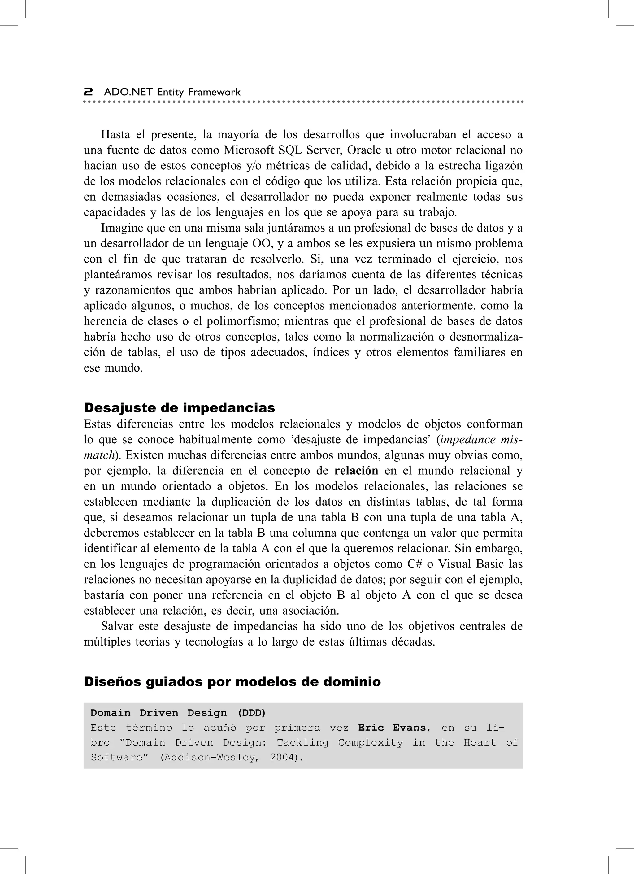 2   ADO.NET Entity Framework


   hasta el presente, la mayoría de los desarrollos que involucraban el acceso a
una fuente de datos como Microsoft sQL server, oracle u otro motor relacional no
hacían uso de estos conceptos y/o métricas de calidad, debido a la estrecha ligazón
de los modelos relacionales con el código que los utiliza. esta relación propicia que,
en demasiadas ocasiones, el desarrollador no pueda exponer realmente todas sus
capacidades y las de los lenguajes en los que se apoya para su trabajo.
   Imagine que en una misma sala juntáramos a un profesional de bases de datos y a
un desarrollador de un lenguaje oo, y a ambos se les expusiera un mismo problema
con el fin de que trataran de resolverlo. si, una vez terminado el ejercicio, nos
planteáramos revisar los resultados, nos daríamos cuenta de las diferentes técnicas
y razonamientos que ambos habrían aplicado. Por un lado, el desarrollador habría
aplicado algunos, o muchos, de los conceptos mencionados anteriormente, como la
herencia de clases o el polimorfismo; mientras que el profesional de bases de datos
habría hecho uso de otros conceptos, tales como la normalización o desnormaliza-
ción de tablas, el uso de tipos adecuados, índices y otros elementos familiares en
ese mundo.


Desajuste de impedancias
estas diferencias entre los modelos relacionales y modelos de objetos conforman
lo que se conoce habitualmente como ‘desajuste de impedancias’ (impedance mis-
match). existen muchas diferencias entre ambos mundos, algunas muy obvias como,
por ejemplo, la diferencia en el concepto de relación en el mundo relacional y
en un mundo orientado a objetos. en los modelos relacionales, las relaciones se
establecen mediante la duplicación de los datos en distintas tablas, de tal forma
que, si deseamos relacionar un tupla de una tabla B con una tupla de una tabla a,
deberemos establecer en la tabla B una columna que contenga un valor que permita
identificar al elemento de la tabla a con el que la queremos relacionar. sin embargo,
en los lenguajes de programación orientados a objetos como c# o visual Basic las
relaciones no necesitan apoyarse en la duplicidad de datos; por seguir con el ejemplo,
bastaría con poner una referencia en el objeto B al objeto a con el que se desea
establecer una relación, es decir, una asociación.
    salvar este desajuste de impedancias ha sido uno de los objetivos centrales de
múltiples teorías y tecnologías a lo largo de estas últimas décadas.


Diseños guiados por modelos de dominio

 Domain Driven Design (DDD)
 Este término lo acuñó por primera vez Eric Evans, en su li-
 bro “Domain Driven Design: Tackling Complexity in the Heart of
 Software” (Addison-Wesley, 2004).
 