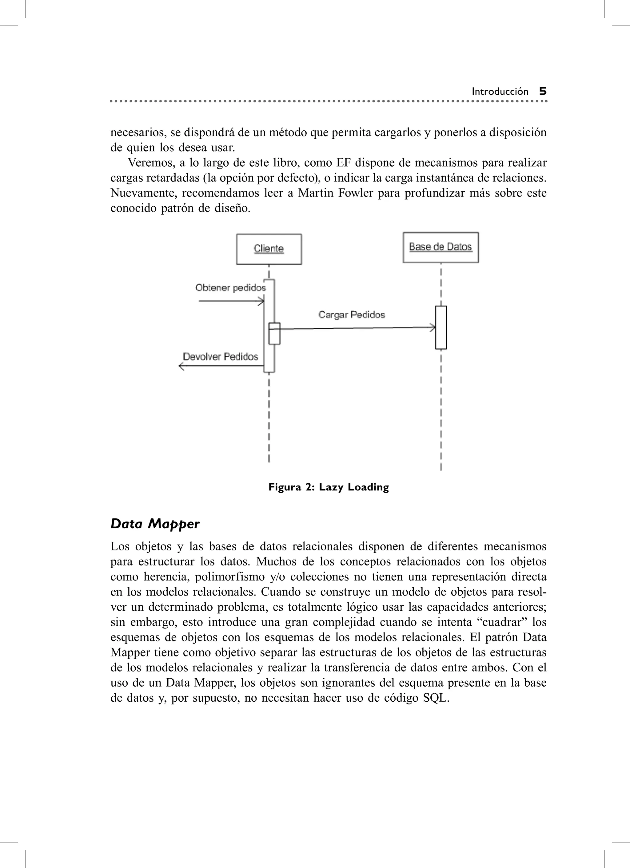 Introducción 5


necesarios, se dispondrá de un método que permita cargarlos y ponerlos a disposición
de quien los desea usar.
   veremos, a lo largo de este libro, como eF dispone de mecanismos para realizar
cargas retardadas (la opción por defecto), o indicar la carga instantánea de relaciones.
Nuevamente, recomendamos leer a Martin Fowler para profundizar más sobre este
conocido patrón de diseño.




                               Figura 2: Lazy Loading


Data Mapper
Los objetos y las bases de datos relacionales disponen de diferentes mecanismos
para estructurar los datos. Muchos de los conceptos relacionados con los objetos
como herencia, polimorfismo y/o colecciones no tienen una representación directa
en los modelos relacionales. cuando se construye un modelo de objetos para resol-
ver un determinado problema, es totalmente lógico usar las capacidades anteriores;
sin embargo, esto introduce una gran complejidad cuando se intenta “cuadrar” los
esquemas de objetos con los esquemas de los modelos relacionales. el patrón Data
Mapper tiene como objetivo separar las estructuras de los objetos de las estructuras
de los modelos relacionales y realizar la transferencia de datos entre ambos. con el
uso de un Data Mapper, los objetos son ignorantes del esquema presente en la base
de datos y, por supuesto, no necesitan hacer uso de código sQL.
 