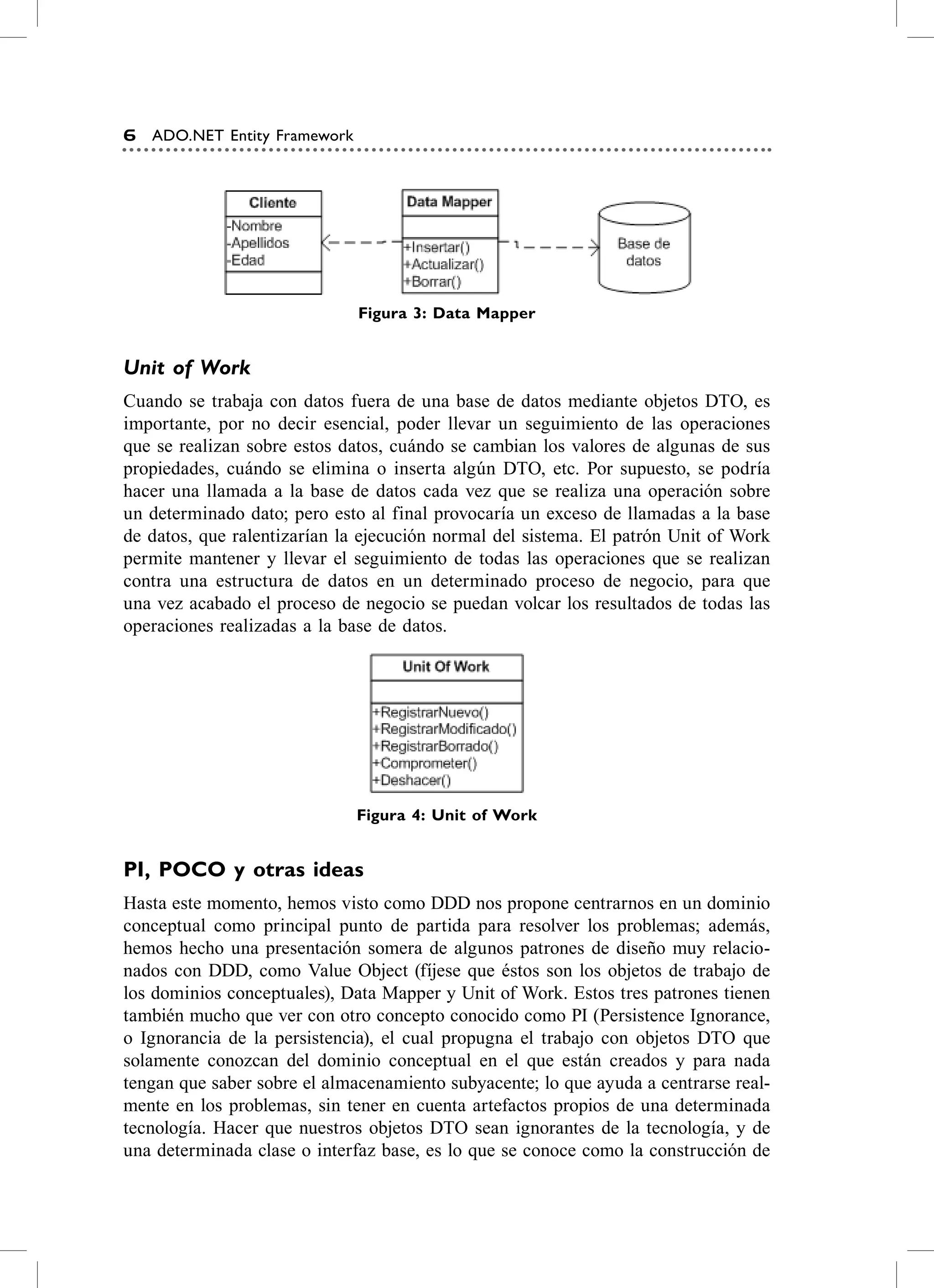 6   ADO.NET Entity Framework




                               Figura 3: Data mapper


Unit of Work
cuando se trabaja con datos fuera de una base de datos mediante objetos DTo, es
importante, por no decir esencial, poder llevar un seguimiento de las operaciones
que se realizan sobre estos datos, cuándo se cambian los valores de algunas de sus
propiedades, cuándo se elimina o inserta algún DTo, etc. Por supuesto, se podría
hacer una llamada a la base de datos cada vez que se realiza una operación sobre
un determinado dato; pero esto al final provocaría un exceso de llamadas a la base
de datos, que ralentizarían la ejecución normal del sistema. el patrón Unit of Work
permite mantener y llevar el seguimiento de todas las operaciones que se realizan
contra una estructura de datos en un determinado proceso de negocio, para que
una vez acabado el proceso de negocio se puedan volcar los resultados de todas las
operaciones realizadas a la base de datos.




                               Figura 4: Unit of work


Pi, POCO y otras ideas
hasta este momento, hemos visto como DDD nos propone centrarnos en un dominio
conceptual como principal punto de partida para resolver los problemas; además,
hemos hecho una presentación somera de algunos patrones de diseño muy relacio-
nados con DDD, como value object (fíjese que éstos son los objetos de trabajo de
los dominios conceptuales), Data Mapper y Unit of Work. estos tres patrones tienen
también mucho que ver con otro concepto conocido como PI (Persistence Ignorance,
o Ignorancia de la persistencia), el cual propugna el trabajo con objetos DTo que
solamente conozcan del dominio conceptual en el que están creados y para nada
tengan que saber sobre el almacenamiento subyacente; lo que ayuda a centrarse real-
mente en los problemas, sin tener en cuenta artefactos propios de una determinada
tecnología. hacer que nuestros objetos DTo sean ignorantes de la tecnología, y de
una determinada clase o interfaz base, es lo que se conoce como la construcción de
 