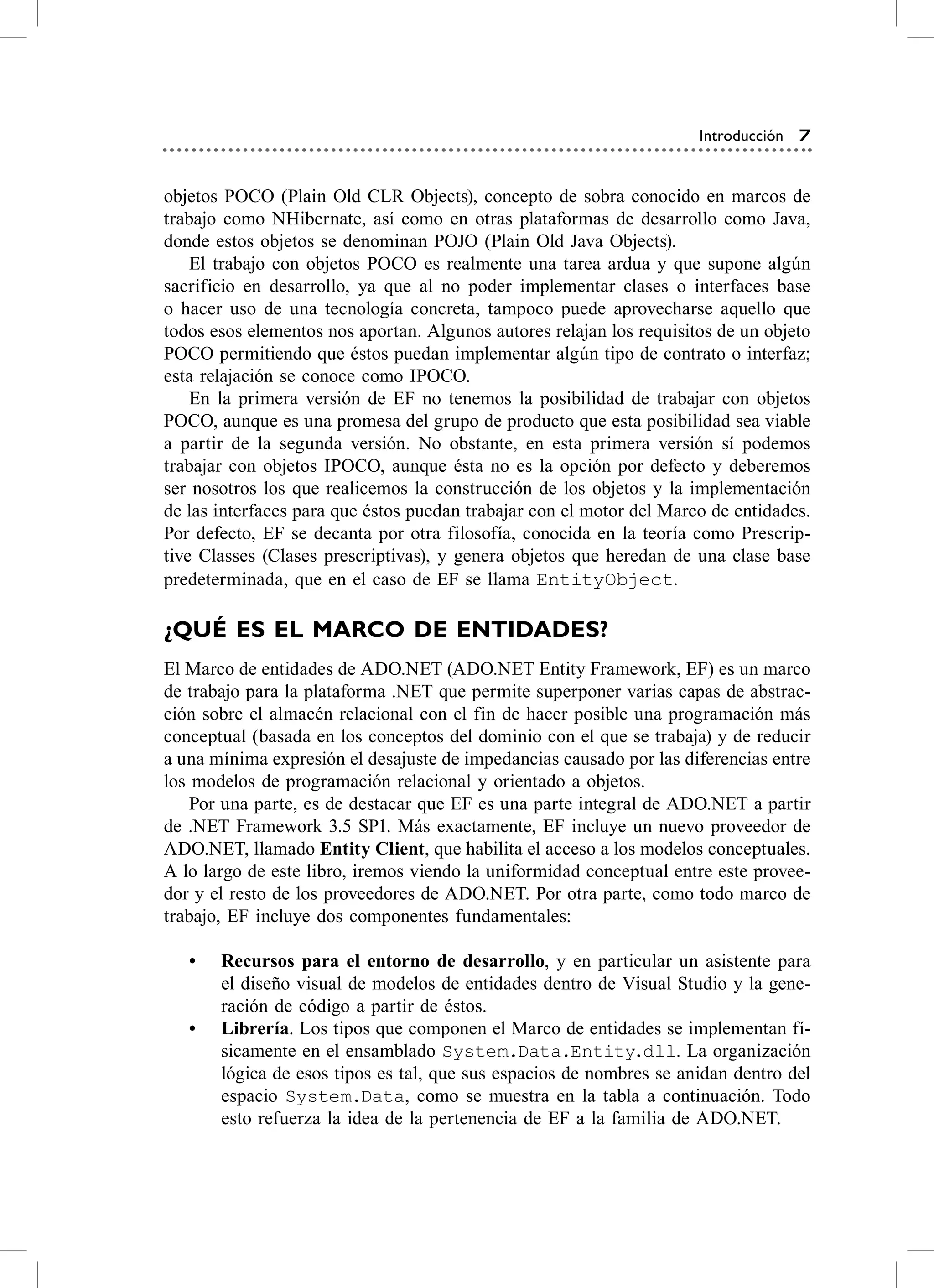 Introducción 7


objetos Poco (Plain old cLr objects), concepto de sobra conocido en marcos de
trabajo como Nhibernate, así como en otras plataformas de desarrollo como Java,
donde estos objetos se denominan PoJo (Plain old Java objects).
    el trabajo con objetos Poco es realmente una tarea ardua y que supone algún
sacrificio en desarrollo, ya que al no poder implementar clases o interfaces base
o hacer uso de una tecnología concreta, tampoco puede aprovecharse aquello que
todos esos elementos nos aportan. algunos autores relajan los requisitos de un objeto
Poco permitiendo que éstos puedan implementar algún tipo de contrato o interfaz;
esta relajación se conoce como IPoco.
    en la primera versión de eF no tenemos la posibilidad de trabajar con objetos
Poco, aunque es una promesa del grupo de producto que esta posibilidad sea viable
a partir de la segunda versión. No obstante, en esta primera versión sí podemos
trabajar con objetos IPoco, aunque ésta no es la opción por defecto y deberemos
ser nosotros los que realicemos la construcción de los objetos y la implementación
de las interfaces para que éstos puedan trabajar con el motor del Marco de entidades.
Por defecto, eF se decanta por otra filosofía, conocida en la teoría como Prescrip-
tive classes (clases prescriptivas), y genera objetos que heredan de una clase base
predeterminada, que en el caso de eF se llama EntityObject.

¿QUÉ ES EL mArCO DE ENTiDADES?
el Marco de entidades de aDo.NeT (aDo.NeT entity Framework, eF) es un marco
de trabajo para la plataforma .NeT que permite superponer varias capas de abstrac-
ción sobre el almacén relacional con el fin de hacer posible una programación más
conceptual (basada en los conceptos del dominio con el que se trabaja) y de reducir
a una mínima expresión el desajuste de impedancias causado por las diferencias entre
los modelos de programación relacional y orientado a objetos.
    Por una parte, es de destacar que eF es una parte integral de aDo.NeT a partir
de .NeT Framework 3.5 sP1. Más exactamente, eF incluye un nuevo proveedor de
aDo.NeT, llamado Entity Client, que habilita el acceso a los modelos conceptuales.
a lo largo de este libro, iremos viendo la uniformidad conceptual entre este provee-
dor y el resto de los proveedores de aDo.NeT. Por otra parte, como todo marco de
trabajo, eF incluye dos componentes fundamentales:

   •	   Recursos para el entorno de desarrollo, y en particular un asistente para
        el diseño visual de modelos de entidades dentro de visual studio y la gene-
        ración de código a partir de éstos.
   •	   Librería. Los tipos que componen el Marco de entidades se implementan fí-
        sicamente en el ensamblado System.Data.Entity.dll. La organización
        lógica de esos tipos es tal, que sus espacios de nombres se anidan dentro del
        espacio System.Data, como se muestra en la tabla a continuación. Todo
        esto refuerza la idea de la pertenencia de eF a la familia de aDo.NeT.
 