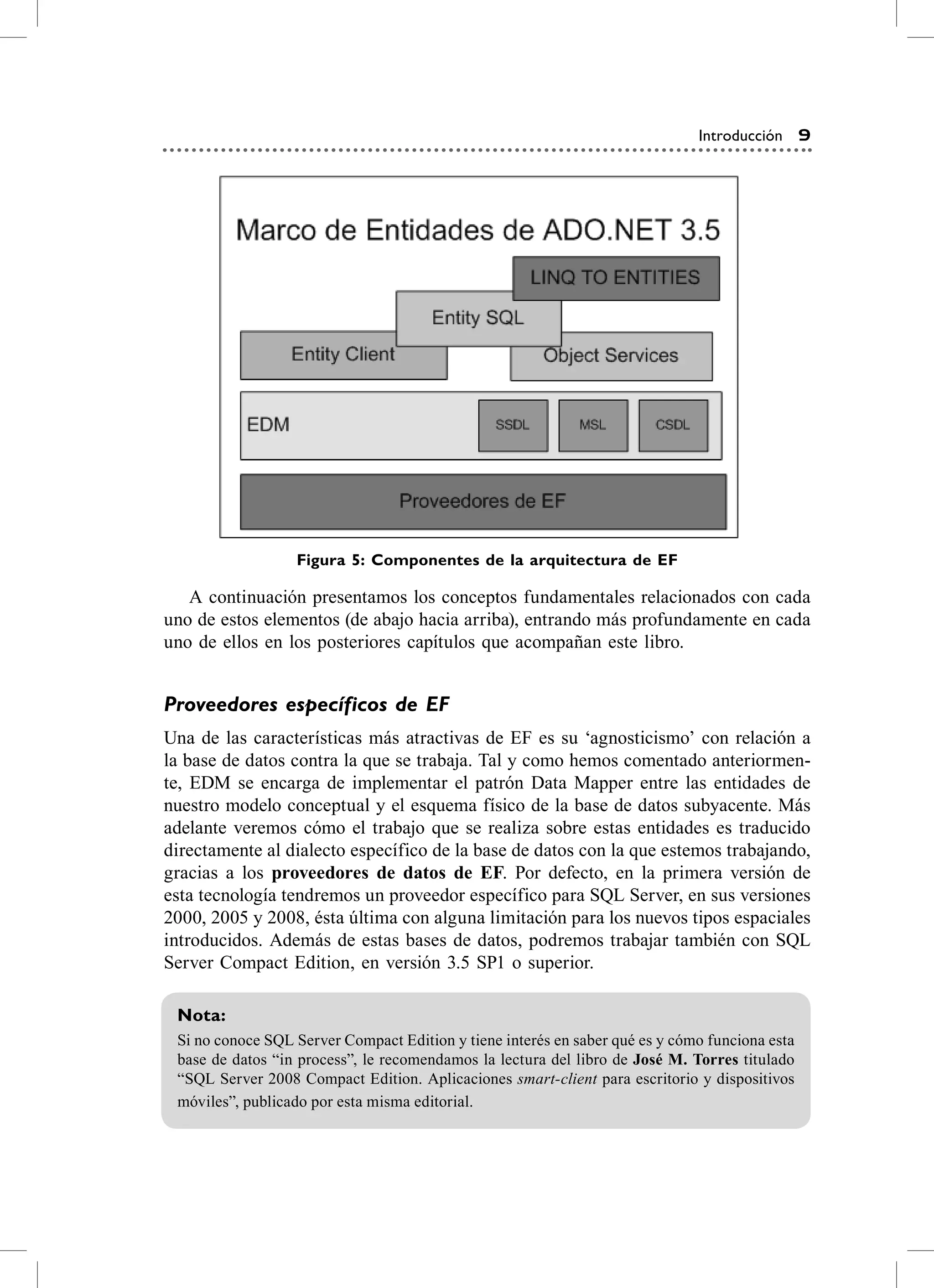 Introducción 9




                  Figura 5: Componentes de la arquitectura de EF

   a continuación presentamos los conceptos fundamentales relacionados con cada
uno de estos elementos (de abajo hacia arriba), entrando más profundamente en cada
uno de ellos en los posteriores capítulos que acompañan este libro.


Proveedores específicos de EF
Una de las características más atractivas de eF es su ‘agnosticismo’ con relación a
la base de datos contra la que se trabaja. Tal y como hemos comentado anteriormen-
te, eDM se encarga de implementar el patrón Data Mapper entre las entidades de
nuestro modelo conceptual y el esquema físico de la base de datos subyacente. Más
adelante veremos cómo el trabajo que se realiza sobre estas entidades es traducido
directamente al dialecto específico de la base de datos con la que estemos trabajando,
gracias a los proveedores de datos de EF. Por defecto, en la primera versión de
esta tecnología tendremos un proveedor específico para sQL server, en sus versiones
2000, 2005 y 2008, ésta última con alguna limitación para los nuevos tipos espaciales
introducidos. además de estas bases de datos, podremos trabajar también con sQL
server compact edition, en versión 3.5 sP1 o superior.

 Nota:
 si no conoce sQL server compact edition y tiene interés en saber qué es y cómo funciona esta
 base de datos “in process”, le recomendamos la lectura del libro de José M. Torres titulado
 “sQL server 2008 compact edition. aplicaciones smart-client para escritorio y dispositivos
 móviles”, publicado por esta misma editorial.
 