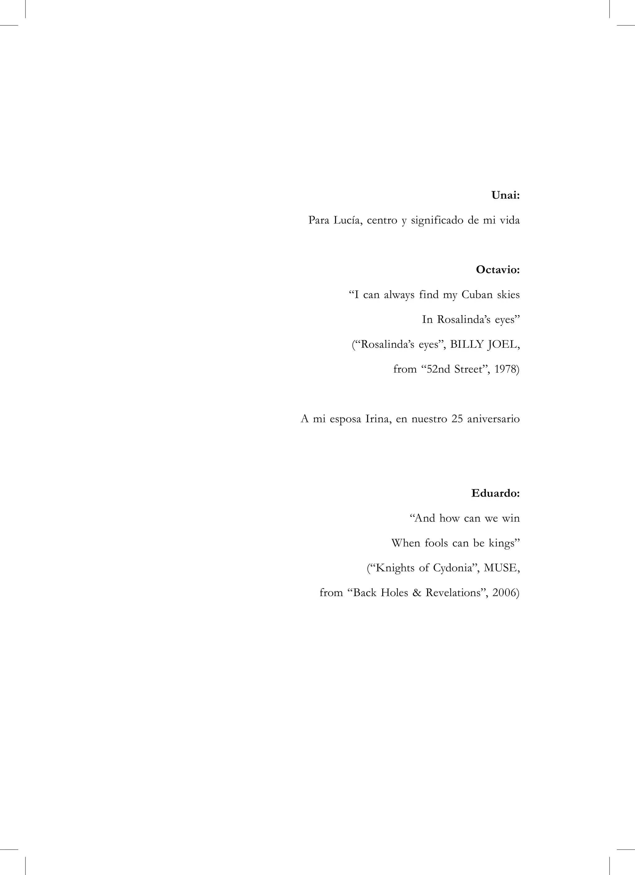 Unai:

 Para Lucía, centro y significado de mi vida



                                   Octavio:

         “I can always find my Cuban skies

                        In Rosalinda’s eyes”

          (“Rosalinda’s eyes”, BILLY JOEL,

                  from “52nd Street”, 1978)



A mi esposa Irina, en nuestro 25 aniversario




                                  Eduardo:

                     “And how can we win

                  When fools can be kings”

             (“Knights of Cydonia”, MUSE,

   from “Back Holes & Revelations”, 2006)
 