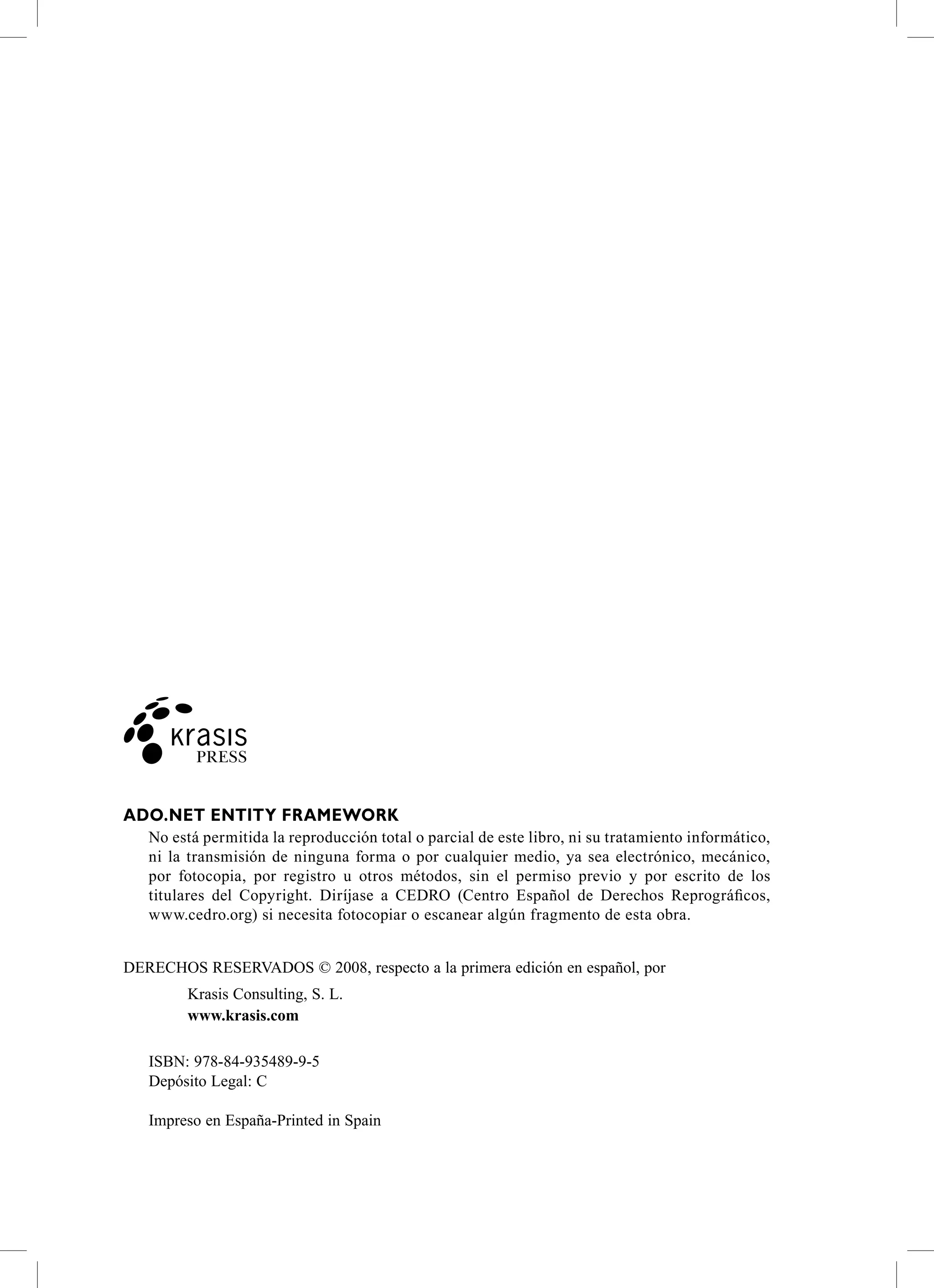 ADO.NET ENTiTy FrAmEwOrk
   No está permitida la reproducción total o parcial de este libro, ni su tratamiento informático,
   ni la transmisión de ninguna forma o por cualquier medio, ya sea electrónico, mecánico,
   por fotocopia, por registro u otros métodos, sin el permiso previo y por escrito de los
   titulares del Copyright. Diríjase a CEDRO (Centro Español de Derechos Reprográficos,
   www.cedro.org) si necesita fotocopiar o escanear algún fragmento de esta obra.


Derechos reservaDos © 2008, respecto a la primera edición en español, por
        Krasis consulting, s. L.
        www.krasis.com

   IsBN: 978-84-935489-9-5
   Depósito Legal: c

   Impreso en españa-Printed in spain
 