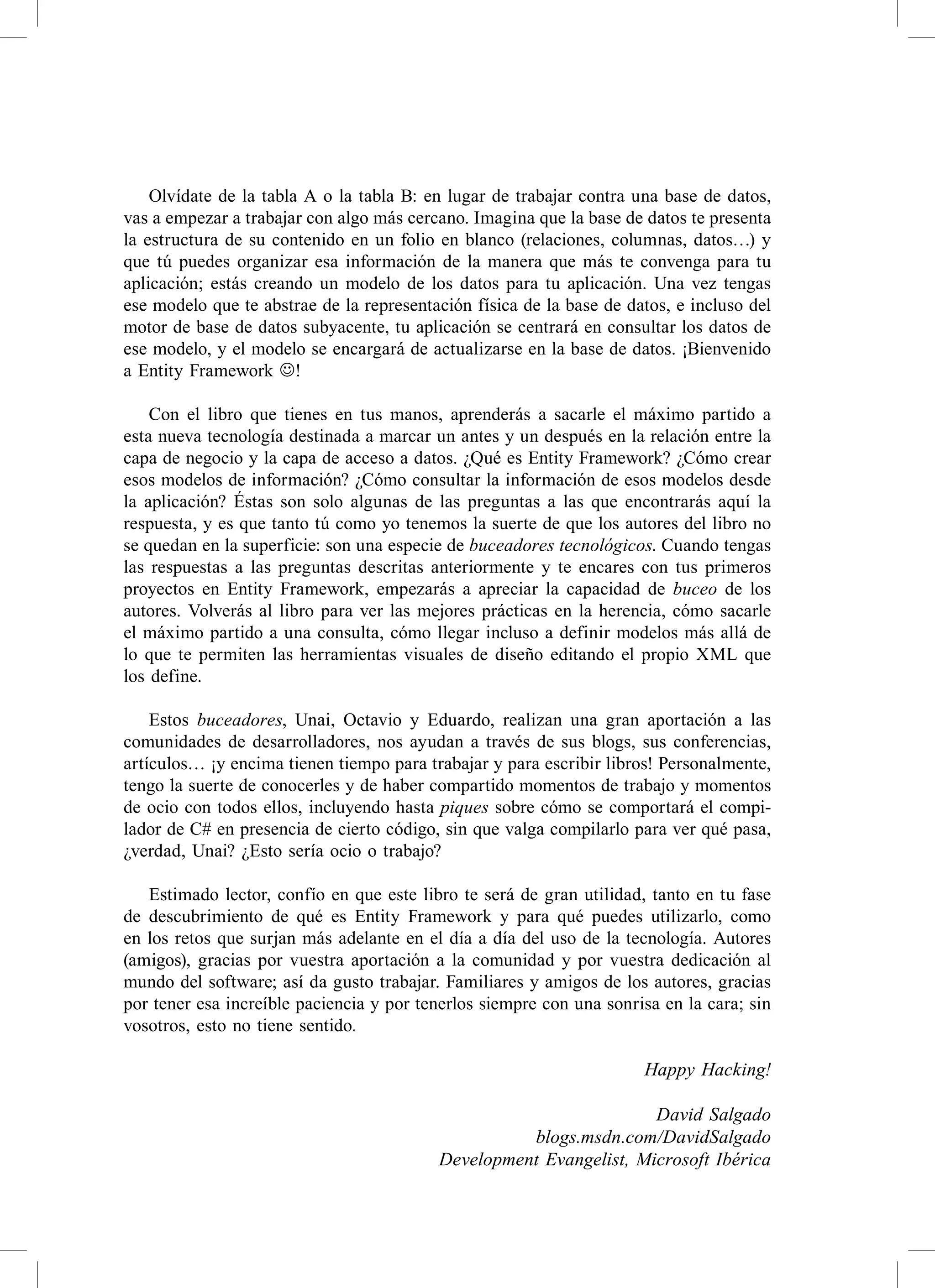 olvídate de la tabla a o la tabla B: en lugar de trabajar contra una base de datos,
vas a empezar a trabajar con algo más cercano. Imagina que la base de datos te presenta
la estructura de su contenido en un folio en blanco (relaciones, columnas, datos…) y
que tú puedes organizar esa información de la manera que más te convenga para tu
aplicación; estás creando un modelo de los datos para tu aplicación. Una vez tengas
ese modelo que te abstrae de la representación física de la base de datos, e incluso del
motor de base de datos subyacente, tu aplicación se centrará en consultar los datos de
ese modelo, y el modelo se encargará de actualizarse en la base de datos. ¡Bienvenido
a entity Framework !

    con el libro que tienes en tus manos, aprenderás a sacarle el máximo partido a
esta nueva tecnología destinada a marcar un antes y un después en la relación entre la
capa de negocio y la capa de acceso a datos. ¿Qué es entity Framework? ¿cómo crear
esos modelos de información? ¿cómo consultar la información de esos modelos desde
la aplicación? Éstas son solo algunas de las preguntas a las que encontrarás aquí la
respuesta, y es que tanto tú como yo tenemos la suerte de que los autores del libro no
se quedan en la superficie: son una especie de buceadores tecnológicos. cuando tengas
las respuestas a las preguntas descritas anteriormente y te encares con tus primeros
proyectos en entity Framework, empezarás a apreciar la capacidad de buceo de los
autores. volverás al libro para ver las mejores prácticas en la herencia, cómo sacarle
el máximo partido a una consulta, cómo llegar incluso a definir modelos más allá de
lo que te permiten las herramientas visuales de diseño editando el propio XML que
los define.

    estos buceadores, Unai, octavio y eduardo, realizan una gran aportación a las
comunidades de desarrolladores, nos ayudan a través de sus blogs, sus conferencias,
artículos… ¡y encima tienen tiempo para trabajar y para escribir libros! Personalmente,
tengo la suerte de conocerles y de haber compartido momentos de trabajo y momentos
de ocio con todos ellos, incluyendo hasta piques sobre cómo se comportará el compi-
lador de c# en presencia de cierto código, sin que valga compilarlo para ver qué pasa,
¿verdad, Unai? ¿esto sería ocio o trabajo?

   estimado lector, confío en que este libro te será de gran utilidad, tanto en tu fase
de descubrimiento de qué es entity Framework y para qué puedes utilizarlo, como
en los retos que surjan más adelante en el día a día del uso de la tecnología. autores
(amigos), gracias por vuestra aportación a la comunidad y por vuestra dedicación al
mundo del software; así da gusto trabajar. Familiares y amigos de los autores, gracias
por tener esa increíble paciencia y por tenerlos siempre con una sonrisa en la cara; sin
vosotros, esto no tiene sentido.

                                                                      Happy Hacking!

                                                                    David Salgado
                                                    blogs.msdn.com/DavidSalgado
                                          Development Evangelist, Microsoft Ibérica
 