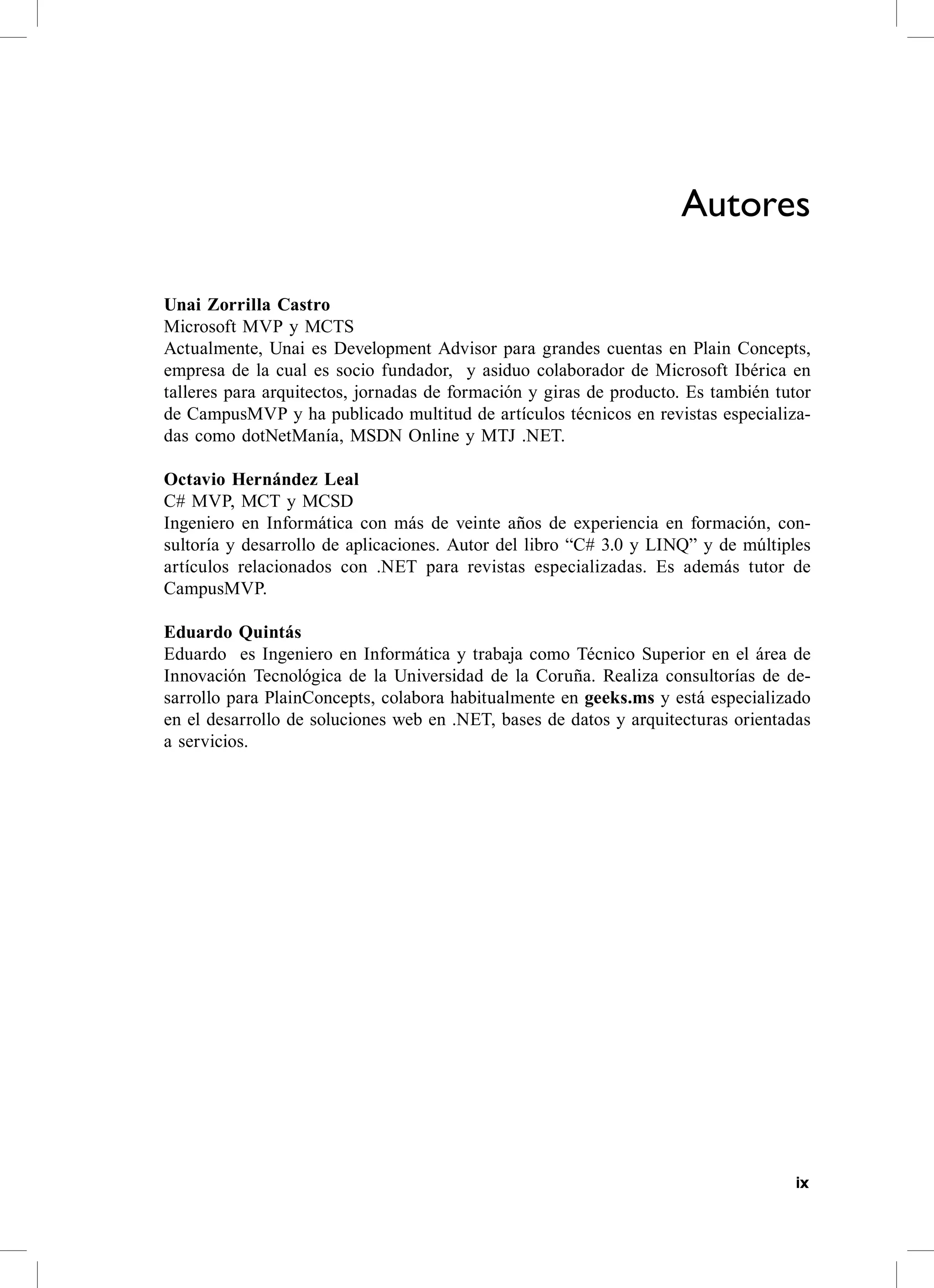 Autores

Unai Zorrilla Castro
Microsoft MvP y McTs
actualmente, Unai es Development advisor para grandes cuentas en Plain concepts,
empresa de la cual es socio fundador, y asiduo colaborador de Microsoft Ibérica en
talleres para arquitectos, jornadas de formación y giras de producto. es también tutor
de campusMvP y ha publicado multitud de artículos técnicos en revistas especializa-
das como dotNetManía, MsDN online y MTJ .NeT.

Octavio Hernández Leal
c# MvP, McT y McsD
Ingeniero en Informática con más de veinte años de experiencia en formación, con-
sultoría y desarrollo de aplicaciones. autor del libro “c# 3.0 y LINQ” y de múltiples
artículos relacionados con .NeT para revistas especializadas. es además tutor de
campusMvP.

Eduardo Quintás
eduardo es Ingeniero en Informática y trabaja como Técnico superior en el área de
Innovación Tecnológica de la Universidad de la coruña. realiza consultorías de de-
sarrollo para Plainconcepts, colabora habitualmente en geeks.ms y está especializado
en el desarrollo de soluciones web en .NeT, bases de datos y arquitecturas orientadas
a servicios.




                                                                                    ix
 