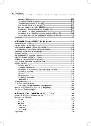 xiv      Contenido


          La opción $expand ...................................................................................................... 289
          Manipulación de las entidades ................................................................................. 290
          Actualización mediante el verbo PUT................................................................... 291
          Inserción mediante el verbo POST........................................................................ 294
          Borrado mediante el verbo DELETE..................................................................... 296
          Operaciones de manipulación de datos en lote ................................................ 297
          Intercepción y creación de operaciones .............................................................. 297
          Integración de los Servicios de datos en ASP.NET AJAX ............................. 303
          Acceso a los Servicios de datos desde aplicaciones cliente ...........................315
      Conclusión ............................................................................................................................... 329

      APÉNDiCE A: FUNDAmENTOS DE LiNQ ..................................................... 331
      Presentación de LINQ ......................................................................................................... 331
      Las expresiones de consulta .............................................................................................. 333
      Reescritura de las expresiones de consulta ................................................................. 338
      La (no) semántica de los operadores de consulta .....................................................340
      Resolución de llamadas a operadores ............................................................................ 341
      Ejecución diferida .................................................................................................................. 342
      Los operadores de consulta estándar ............................................................................ 343
      El patrón de expresiones de consulta ............................................................................344
      Sintaxis de las expresiones de consulta......................................................................... 345
      Tabla de operadores de consulta estándar ................................................................... 346
      Algunos ejemplos .................................................................................................................. 351
           Ejemplos básicos .......................................................................................................... 351
           Productos cartesianos ................................................................................................ 353
           Restricción de productos y optimización de consultas ................................... 353
           Encuentros internos .................................................................................................... 354
           Grupos ............................................................................................................................ 355
           Continuaciones ............................................................................................................. 357
           Encuentros agrupados ................................................................................................ 358
           La cláusula let ............................................................................................................... 359
      Proveedores de LINQ ......................................................................................................... 360
      La interfaz IQueryable<T> ................................................................................................ 361
           Qué hacen los operadores de IQueryable<T>.................................................. 363
      Sobre la disponibilidad de operadores y funciones .................................................... 365
      Mecanismos de actualización ............................................................................................. 366

      APÉNDiCE b: rEFErENCiA DE ENTiTy SQL ............................................ 369
      Diferencias con otros dialectos de SQL........................................................................ 369
      Sentencias de consulta......................................................................................................... 370
           FROM .............................................................................................................................. 370
           SELECT ........................................................................................................................... 371
           WHERE ........................................................................................................................... 374
           GROUP BY .................................................................................................................... 374
             HAVING ...................................................................................................................... 375
           ORDER BY .................................................................................................................... 375
      Expresiones ............................................................................................................................. 376
 
