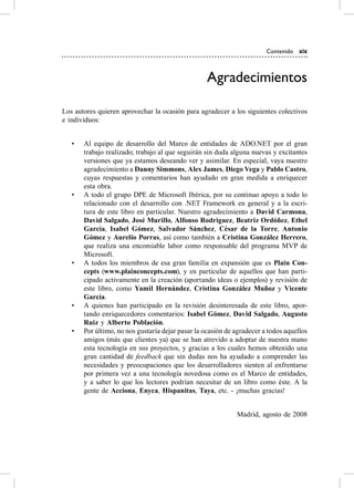 Contenido xix



                                                   Agradecimientos

Los autores quieren aprovechar la ocasión para agradecer a los siguientes colectivos
e individuos:


   •   al equipo de desarrollo del Marco de entidades de aDo.NeT por el gran
       trabajo realizado; trabajo al que seguirán sin duda alguna nuevas y excitantes
       versiones que ya estamos deseando ver y asimilar. en especial, vaya nuestro
       agradecimiento a Danny Simmons, Alex James, Diego Vega y Pablo Castro,
       cuyas respuestas y comentarios han ayudado en gran medida a enriquecer
       esta obra.
   •   a todo el grupo DPe de Microsoft Ibérica, por su continuo apoyo a todo lo
       relacionado con el desarrollo con .NeT Framework en general y a la escri-
       tura de este libro en particular. Nuestro agradecimiento a David Carmona,
       David Salgado, José Murillo, Alfonso Rodriguez, Beatriz Ordóñez, Ethel
       García, Isabel Gómez, Salvador Sánchez, César de la Torre, Antonio
       Gómez y Aurelio Porras, así como también a Cristina González Herrero,
       que realiza una encomiable labor como responsable del programa MvP de
       Microsoft.
   •   a todos los miembros de esa gran familia en expansión que es Plain Con-
       cepts (www.plainconcepts.com), y en particular de aquellos que han parti-
       cipado activamente en la creación (aportando ideas o ejemplos) y revisión de
       este libro, como Yamil Hernández, Cristina González Muñoz y Vicente
       García.
   •   a quienes han participado en la revisión desinteresada de este libro, apor-
       tando enriquecedores comentarios: Isabel Gómez, David Salgado, Augusto
       Ruiz y Alberto Población.
   •   Por último, no nos gustaría dejar pasar la ocasión de agradecer a todos aquellos
       amigos (más que clientes ya) que se han atrevido a adoptar de nuestra mano
       esta tecnología en sus proyectos, y gracias a los cuales hemos obtenido una
       gran cantidad de feedback que sin dudas nos ha ayudado a comprender las
       necesidades y preocupaciones que los desarrolladores sienten al enfrentarse
       por primera vez a una tecnología novedosa como es el Marco de entidades,
       y a saber lo que los lectores podrían necesitar de un libro como éste. a la
       gente de Acciona, Enyca, Hispanitas, Taya, etc. - ¡muchas gracias!


                                                             Madrid, agosto de 2008
 