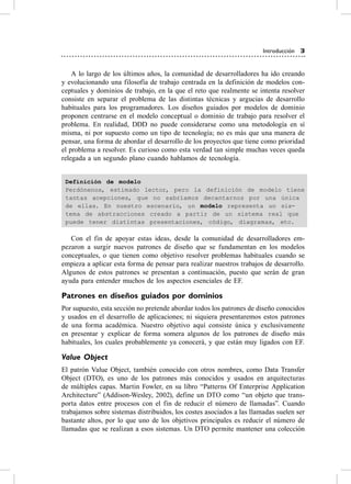 Introducción 3


    a lo largo de los últimos años, la comunidad de desarrolladores ha ido creando
y evolucionando una filosofía de trabajo centrada en la definición de modelos con-
ceptuales y dominios de trabajo, en la que el reto que realmente se intenta resolver
consiste en separar el problema de las distintas técnicas y argucias de desarrollo
habituales para los programadores. Los diseños guiados por modelos de dominio
proponen centrarse en el modelo conceptual o dominio de trabajo para resolver el
problema. en realidad, DDD no puede considerarse como una metodología en sí
misma, ni por supuesto como un tipo de tecnología; no es más que una manera de
pensar, una forma de abordar el desarrollo de los proyectos que tiene como prioridad
el problema a resolver. es curioso como esta verdad tan simple muchas veces queda
relegada a un segundo plano cuando hablamos de tecnología.


 Definición de modelo
 Perdónenos, estimado lector, pero la definición de modelo tiene
 tantas acepciones, que no sabríamos decantarnos por una única
 de ellas. En nuestro escenario, un modelo representa un sis-
 tema de abstracciones creado a partir de un sistema real que
 puede tener distintas presentaciones, código, diagramas, etc.

   con el fin de apoyar estas ideas, desde la comunidad de desarrolladores em-
pezaron a surgir nuevos patrones de diseño que se fundamentan en los modelos
conceptuales, o que tienen como objetivo resolver problemas habituales cuando se
empieza a aplicar esta forma de pensar para realizar nuestros trabajos de desarrollo.
algunos de estos patrones se presentan a continuación, puesto que serán de gran
ayuda para entender muchos de los aspectos esenciales de eF.

Patrones en diseños guiados por dominios
Por supuesto, esta sección no pretende abordar todos los patrones de diseño conocidos
y usados en el desarrollo de aplicaciones; ni siquiera presentaremos estos patrones
de una forma académica. Nuestro objetivo aquí consiste única y exclusivamente
en presentar y explicar de forma somera algunos de los patrones de diseño más
habituales, los cuales probablemente ya conocerá, y que están muy ligados con eF.

Value Object
el patrón value object, también conocido con otros nombres, como Data Transfer
object (DTo), es uno de los patrones más conocidos y usados en arquitecturas
de múltiples capas. Martin Fowler, en su libro “Patterns of enterprise application
architecture” (addison-Wesley, 2002), define un DTo como “un objeto que trans-
porta datos entre procesos con el fin de reducir el número de llamadas”. cuando
trabajamos sobre sistemas distribuidos, los costes asociados a las llamadas suelen ser
bastante altos, por lo que uno de los objetivos principales es reducir el número de
llamadas que se realizan a esos sistemas. Un DTo permite mantener una colección
 