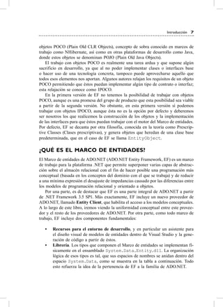 Introducción 7


objetos Poco (Plain old cLr objects), concepto de sobra conocido en marcos de
trabajo como Nhibernate, así como en otras plataformas de desarrollo como Java,
donde estos objetos se denominan PoJo (Plain old Java objects).
    el trabajo con objetos Poco es realmente una tarea ardua y que supone algún
sacrificio en desarrollo, ya que al no poder implementar clases o interfaces base
o hacer uso de una tecnología concreta, tampoco puede aprovecharse aquello que
todos esos elementos nos aportan. algunos autores relajan los requisitos de un objeto
Poco permitiendo que éstos puedan implementar algún tipo de contrato o interfaz;
esta relajación se conoce como IPoco.
    en la primera versión de eF no tenemos la posibilidad de trabajar con objetos
Poco, aunque es una promesa del grupo de producto que esta posibilidad sea viable
a partir de la segunda versión. No obstante, en esta primera versión sí podemos
trabajar con objetos IPoco, aunque ésta no es la opción por defecto y deberemos
ser nosotros los que realicemos la construcción de los objetos y la implementación
de las interfaces para que éstos puedan trabajar con el motor del Marco de entidades.
Por defecto, eF se decanta por otra filosofía, conocida en la teoría como Prescrip-
tive classes (clases prescriptivas), y genera objetos que heredan de una clase base
predeterminada, que en el caso de eF se llama EntityObject.

¿QUÉ ES EL mArCO DE ENTiDADES?
el Marco de entidades de aDo.NeT (aDo.NeT entity Framework, eF) es un marco
de trabajo para la plataforma .NeT que permite superponer varias capas de abstrac-
ción sobre el almacén relacional con el fin de hacer posible una programación más
conceptual (basada en los conceptos del dominio con el que se trabaja) y de reducir
a una mínima expresión el desajuste de impedancias causado por las diferencias entre
los modelos de programación relacional y orientado a objetos.
    Por una parte, es de destacar que eF es una parte integral de aDo.NeT a partir
de .NeT Framework 3.5 sP1. Más exactamente, eF incluye un nuevo proveedor de
aDo.NeT, llamado Entity Client, que habilita el acceso a los modelos conceptuales.
a lo largo de este libro, iremos viendo la uniformidad conceptual entre este provee-
dor y el resto de los proveedores de aDo.NeT. Por otra parte, como todo marco de
trabajo, eF incluye dos componentes fundamentales:

   •	   Recursos para el entorno de desarrollo, y en particular un asistente para
        el diseño visual de modelos de entidades dentro de visual studio y la gene-
        ración de código a partir de éstos.
   •	   Librería. Los tipos que componen el Marco de entidades se implementan fí-
        sicamente en el ensamblado System.Data.Entity.dll. La organización
        lógica de esos tipos es tal, que sus espacios de nombres se anidan dentro del
        espacio System.Data, como se muestra en la tabla a continuación. Todo
        esto refuerza la idea de la pertenencia de eF a la familia de aDo.NeT.
 