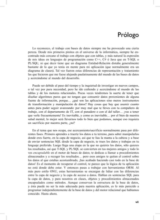 Prólogo
    Lo reconozco, el trabajo con bases de datos siempre me ha provocado una cierta
pereza. Desde mis primeros pinitos en el universo de la informática, siempre he en-
contrado más cercano el trabajo con objetos que con tablas, y más natural la expresión
de mis ideas en lenguajes de programación como c++, c# ó Java que en T-sQL o
PL/sQL; ni que decir tiene que un diagrama entidad-relación distaba generalmente
bastante de lo que yo tenía en mente para mi aplicación (que normalmente era un
diagrama de clases). Tal vez fueron estas diferencias de representación y tratamiento
las que hicieron que me fuese alejando paulatinamente del mundo de las bases de datos
y acercándome al mundo del desarrollo.

    Puede ser debido al paso del tiempo y la inquietud de investigar en nuevos campos,
o tal vez por pura necesidad, pero he ido cediendo y acercándome al mundo de las
tablas y de los motores relacionales. Pocas veces tendremos la suerte de tener que
diseñar algoritmos puros que no tengan que consumir datos provenientes de alguna
fuente de información, porque… ¿qué son las aplicaciones sino meros instrumentos
de transformación y manipulación de datos? hay cosas que hay que asumir cuanto
antes para poder seguir avanzando: por muy mal que te lleves con tu compañero de
trabajo, con el departamento de IT, con el panadero o con el del taller… ¡vas a tener
que verle frecuentemente! es inevitable, y como es inevitable… por el bien de nuestra
salud mental, lo mejor será llevarnos todo lo bien que podamos, aunque eso requiera
un sacrificio por nuestra parte, ¿no?

    en el tema que nos ocupa, ese acercamiento/sacrificio normalmente pasa por dife-
rentes fases. Primero aprendes a traerte los datos a tu terreno, para saber manipularlos
donde eres fuerte, en la capa de negocio, así que te lías la manta a la cabeza y a base
de enviar sentencias sQL desde la capa de negocio, te traes los datos y trabajas en tu
lenguaje preferido. Luego llega una etapa en la que no quieres los datos, sólo quieres
los resultados, así que T-sQL y PL/sQL se convierten en tus mejores amigos y todo lo
ves encapsulable en el motor de bases de datos; te dedicas a llamar a procedimientos
almacenados y a recoger los resultados… pero esos amigos te quitan el control sobre
los datos al que estabas acostumbrado, ¡has acabado haciendo casi todo en la base de
datos! es el momento de recuperar el control, te parece que la lógica de tu aplicación
no está donde debe estar. Y entonces pasas a trabajar con herramientas orM. al
más puro estilo oNU, estas herramientas se encargan de lidiar con las diferencias
entre la capa de negocio y la capa de acceso a datos. hablan en sentencias sQL para
la capa de datos, y para nosotros en clases, objetos y procedimientos almacenados
encapsulados como métodos. aunque conservan la estructura de la base de datos,
y ésta puede no ser la más adecuada para nuestra aplicación, es lo más parecido a
programar independientemente de la base de datos y del motor relacional que habíamos
conocido. hasta ahora.

                                                                                     vii
 