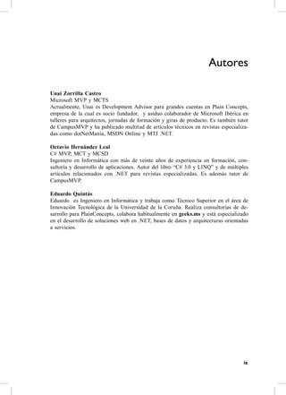 Autores

Unai Zorrilla Castro
Microsoft MvP y McTs
actualmente, Unai es Development advisor para grandes cuentas en Plain concepts,
empresa de la cual es socio fundador, y asiduo colaborador de Microsoft Ibérica en
talleres para arquitectos, jornadas de formación y giras de producto. es también tutor
de campusMvP y ha publicado multitud de artículos técnicos en revistas especializa-
das como dotNetManía, MsDN online y MTJ .NeT.

Octavio Hernández Leal
c# MvP, McT y McsD
Ingeniero en Informática con más de veinte años de experiencia en formación, con-
sultoría y desarrollo de aplicaciones. autor del libro “c# 3.0 y LINQ” y de múltiples
artículos relacionados con .NeT para revistas especializadas. es además tutor de
campusMvP.

Eduardo Quintás
eduardo es Ingeniero en Informática y trabaja como Técnico superior en el área de
Innovación Tecnológica de la Universidad de la coruña. realiza consultorías de de-
sarrollo para Plainconcepts, colabora habitualmente en geeks.ms y está especializado
en el desarrollo de soluciones web en .NeT, bases de datos y arquitecturas orientadas
a servicios.




                                                                                    ix
 