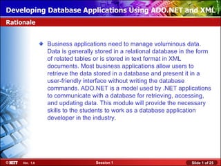 Developing Database Applications Using ADO.NET and XML
Rationale


                Business applications need to manage voluminous data.
                Data is generally stored in a relational database in the form
                of related tables or is stored in text format in XML
                documents. Most business applications allow users to
                retrieve the data stored in a database and present it in a
                user-friendly interface without writing the database
                commands. ADO.NET is a model used by .NET applications
                to communicate with a database for retrieving, accessing,
                and updating data. This module will provide the necessary
                skills to the students to work as a database application
                developer in the industry.




     Ver. 1.0                     Session 1                          Slide 1 of 25
 